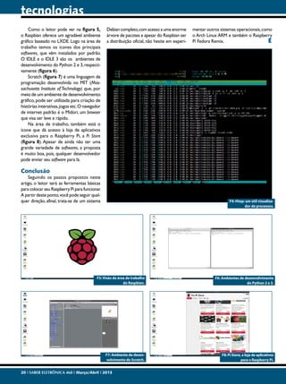 tecnologias
Como o leitor pode ver na figura 5,
o Raspbian oferece um agradável ambiente
gráfico baseado no LXDE. Logo na área de
trabalho temos os ícones dos principais
softwares, que vêm instalados por padrão.
O IDLE e o IDLE 3 são os ambientes de
desenvolvimento do Python 2 e 3, respectivamente (figura 6).
Scratch (figura 7) é uma linguagem de
programação desenvolvida no MIT (Massachusetts Institute of Technology) que, por
meio de um ambiente de desenvolvimento
gráfico, pode ser utilizada para criação de
histórias interativas, jogos etc. O navegador
de internet padrão é o Midori, um browser
que visa ser leve e rápido.
Na área de trabalho, também está o
ícone que dá acesso à loja de aplicativos
exclusiva para o Raspberry Pi, a Pi Store
(figura 8). Apesar de ainda não ter uma
grande variedade de softwares, a proposta
é muito boa, pois, qualquer desenvolvedor
pode enviar seu software para lá.

Debian completo, com acesso a uma enorme
árvore de pacotes e apesar do Raspbian ser
a distribuição oficial, não hesite em experi-

mentar outros sistemas operacionais, como
o Arch Linux ARM e também o Raspberry
Pi Fedora Remix.
E

Conclusão

Seguindo os passos propostos neste
artigo, o leitor terá as ferramentas básicas
para colocar seu Raspberry Pi para funcionar.
A partir deste ponto, você pode seguir qualquer direção, afinal, trata-se de um sistema

F4: Htop: um útil visualizador de processos.

F5: Visão da área de trabalho
do Raspbian.

F6: Ambientes de desenvolvimento
do Python 2 e 3.

F7: Ambiente de desenvolvimento do Scratch.

F8: Pi Store, a loja de aplicativos
para o Raspberry Pi.

20 I SABER ELETRÔNICA 468 I Março/Abril I 2013

 