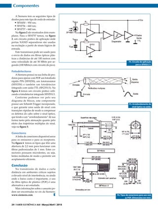 Componentes
A Siemens tem os seguintes tipos de
diodos para este tipo de onda de emissão:
•	SFH450 – 950 nm;
•	SFH756 – 660 nm;
•	SFH757 – 660 nm.
Na figura 2 são mostrados dois exemplares. Para o SFH757 temos, na figura
3, um circuito prático de aplicação onde
portas NAND separadoras são usadas
na excitação a partir de sinais lógicos de
entrada.
Este transmissor pode ser usado para
o envio de dados em fibras ópticas plásticas a distâncias de até 100 metros com
uma velocidade de até 50 Mbits por segundo (100 Mbits/s com circuito de pico).

F4. Circuito de aplicação
para o SFH551/1.

Fotodetectores
A Siemens possui na sua linha de produtos para operar com POF um fotodiodo
rápido PIN (SFH250), um fototransistor
(SFH350) e também um fotodetector
integrado com saída TTL (SFG551/1). Na
figura 4 temos um circuito prático utilizando o fotodetector integrado SFH551/1.
Conforme podemos ver pelo seu
diagrama de blocos, este componente
possui um Schmitt-Trigger incorporado,
o que garante uma saída de sinal com
transições rápidas de modo a compensar
os defeitos do cabo sobre o sinal óptico,
que tende a um “arredondamento” de sua
forma tanto pela atenuação quanto pelo
efeito das trajetórias múltiplas do sinal,
veja na figura 5.

F5. Arredondamento do
sinal óptico na saída.

Conectores
A linha de conectores disponível serve
para os emissores e para os receptores.
Na figura 6 temos os tipos que têm uma
abertura de 2,2 mm para funcionar com
fibras padronizadas de 1 mm. Estes conectores possuem microlentes, ou seja,
lentes moldadas de modo a permitir um
acoplamento eficiente.

Conclusão

Na transmissão de dados a curta
distância em ambientes críticos sujeitos
a elevado nível de interferência, ou ainda
onde o baixo custo é importante, o uso
da fibra óptica de plástico (POF) é uma
alternativa a ser estudada.
Mais informações sobre o assunto podem ser encontradas no site da Siemens:
www.siemens.com.
E

24 I SABER ELETRÔNICA 468 I Março/Abril I 2013

F6. Tipos de conectores para uso com
as POF. (Dimensões em mm).

 