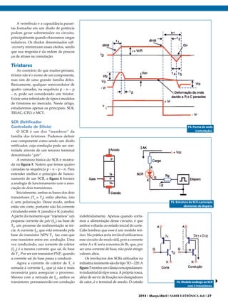 A resistência e a capacitância parasitas formadas em um diodo de potência
podem gerar sobretensões no circuito,
principalmente quando chaveamos cargas
indutivas. Os diodos denominados soft-recovery minimizam esses efeitos, sendo
que sua resposta é da ordem de poucos
μs de atraso na comutação.

Tiristores

Ao contrário do que muitos pensam,
tiristor não é o nome de um componente,
mas sim de uma grande família deles.
Basicamente, qualquer semicondutor de
quatro camadas, na sequência p – n – p
– n, pode ser considerado um tiristor.
Existe uma infinidade de tipos e modelos
de tiristores no mercado. Neste artigo,
estudaremos apenas os principais: SCR,
TRIAC, GTO, e MCT.

SCR (Retificador
Controlado de Silício)
O SCR é um dos “membros” da
família dos tiristores. Podemos definir
esse componente como sendo um diodo
retificador, cuja condução pode ser controlada através de um terceiro terminal
denominado “gate”.
A estrutura básica do SCR é mostrada na figura 5. Notem que temos quatro
camadas na sequência p – n – p – n. Para
entender melhor o princípio de funcionamento de um SCR, a figura 6 fornece
a analogia de funcionamento com a associação de dois transistores.
Inicialmente, ambas as bases dos dois
transistores (T1 e T2) estão abertas, isto
é, sem polarização. Desse modo, ambos
estão em corte, portanto não há corrente
circulando entre A (anodo) e K (catodo).
A partir do momento que “injetamos” um
pequena corrente de gate (IG) na base de
T2, um processo de realimentação se inicia. A corrente IG, que está entrando pela
base do transistor NPN T2 faz com que
esse transistor entre em condução. Uma
vez conduzindo, sua corrente de coletor
(IC2) é a mesma corrente que sai da base
de T1. Por ser um transistor PNP, quando
a corrente sai da base passa a conduzir.
Agora a corrente de coletor de T1 é
somada à corrente IG, que já não é mais
necessária para assegurar o processo.
Mesmo com a retirada de IG, ambos os
transistores permanecerão em condução

F4. Forma de onda
(comutação).

F5. Estrutura do SCR e princípio
elementar de disparo.

indefinidamente. Apenas quando cortamos a alimentação desse circuito, é que
ambos voltarão ao estado inicial do corte.
Cabe lembrar que esse é um modelo teórico. Na prática seria inviável utilizarmos
esse circuito de modo útil, pois a corrente
entre A e K seria a mesma de Ib, que, por
ser uma corrente de base, não pode atingir
valores altos.
Os invólucros dos SCRs utilizados na
indústria raramente são do tipo TO – 220. A
figura 7 mostra um clássico encapsulamento industrial do tipo rosca. A própria rosca,
além de servir de fixação nos dissipadores
de calor, é o terminal de anodo. O catodo

F6. Modelo análogo ao SCR
com 2 transistores.

2013 I Março/Abril I SABER ELETRÔNICA 468 I 27

 