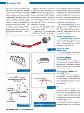 Componentes
é o fio mais grosso, normalmente feito
em “malha” para facilitar seu manuseio.
Podemos notar mais dois fios finos, sendo
um deles o gate e o outro o fio adicional de
catodo. A intenção desse fio extra de catodo
é a possibilidade de enviar os “sinais” presentes no catodo para circuitos de controle.
Como esses circuitos são de alta impedância, não há necessidade desse fio ter uma
grande seção transversal (“grosso”). Caso
os fios de gate e extra de catodo não estejam
identificados, basta confirmarmos com o
multímetro qual está ligado junto ao cabo
do catodo. Logicamente, esse é o extra e o
outro o gate.

Outra possibilidade de invólucro é
o módulo de potência (Power Blocks). A
figura 8 ilustra um “power block” que comporta em seu interior dois SCRs ligados de
acordo com o circuito exposto no componente. Essa técnica facilita a manutenção
dos equipamentos industriais e, como
veremos mais adiante, podemos encontrar
uma infinidade de modelos de tiristores
na forma de power blocks.
Um outro tipo de invólucro, porém
bastante antigo, é do tipo disco de porcelana, exibido na figura 9.
A figura 10 traz a curva característica
do SCR, na qual se pode notar que é bas-

tante semelhante à do diodo retificador
normal. No sentido reverso, por exemplo,
é exatamente igual. Temos uma pequena
corrente de fuga, e o ponto de ruptura
(máxima tensão reversa). Já no sentido direto, a única diferença está na presença de
IG (corrente necessária ao disparo), e VBO.

Parâmetros básicos do SCR
De um modo geral, todos os parâmetros referentes aos SCR podem ser
aplicados aos demais tipos de tiristores.
Para quem trabalha na área de desenvolvimento, esses parâmetros devem ser
considerados no projeto.

Tensão de disparo (VBO)

É a tensão máxima que podemos ter
entre A e K para que o dispositivo não
conduza quando não há disparo. Caso a
tensão VBO exceda o limite, o SCR conduzirá mesmo sem pulso no gate.
F7. SCR GE, de
potência.

Tensão máxima
reversa (VBR)

É a tensão que pode ser aplicada entre
A e K, sem causar dano no componente.

Corrente máxima
de condução (IAK)

É a máxima corrente que o SCR pode
conduzir. Neste caso, temos que dividir
esse parâmetro em outros três: corrente
máxima direta em RMS, corrente média
direta e corrente de pico.
F8. Módulo “Power block”
contendo dois SCRs.

F9. SCR antigo tipo de
disco de porcelana.

Temperatura máxima de
operação (Tmax)

É a temperatura limite de operação
normal do SCR. Caso ela seja ultrapassada, poderão ocorrer disparos indevidos
(não comandados), ou ainda ter início o
processo de “avalanche” com a queima
do componente.
F11. Parâmetro
I²t.

F10. Curva característica
de um SCR.
28 I SABER ELETRÔNICA 468 I Março/Abril I 2013

F12. Gate periférico circular. Havia um
aquecimento demasiado antes da corrente
espalhar-se por todo semicondutor.

I²t

Essa característica descreve a capacidade máxima de corrente em um
determinado intervalo de tempo, onde
o componente atinge a máxima potência
dissipável. O I²t é o resultado da integral
do quadrado da corrente de anodo nesse
intervalo de tempo (∫ i²dt).
Essa também é uma característica
fundamental para o técnico ou engenheiro
de desenvolvimento, pois é através dela

 