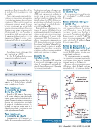que podemos dimensionar os dispositivos
de proteção (fusíveis, disjuntores, etc.)
do projeto.
Vamos explorar mais esse conceito através de um exemplo prático. Antes, porém,
é bom saber que quando desenvolvemos
projetos com SCRs (ou tiristores e chaves
estáticas, de um modo geral), devemos
levar em consideração que uma proteção
somente pode ser considerada eficaz, caso
ela atue em um tempo menor que meio
ciclo de senoide (t < 8 ms). Na prática, o
bom projetista ainda acrescenta um fator
de segurança, limitando esse tempo a 6 ms
(tipicamente). A figura 11 mostra o exemplo do surto. O valor da corrente eficaz é:

Suponha que o surto máximo previsto
seja 6 kA, isto é, Ip = 6000 A.
O valor de I²t adotando 6 ms como
tempo máximo admissível, será:

Portanto:

Esse é outro conceito que vale a pena ser
explorado mais detalhadamente. Quando
o SCR inicia o processo de condução, a
corrente surge ao redor do gate e, então,
espalha-se radialmente até preencher toda
a área do catodo. Nos SCRs (e tiristores em
geral) antigos, por facilidade construtiva,
o gate era colocado na periferia da estrutura cristalina (figura 12).
Dependendo da velocidade de crescimento da corrente IAK (di/dt), ocorria
uma dissipação de potência muito grande
próximo ao gate, antes da corrente ocupar
toda a área disponível do anodo (seção
condutora do SCR). Esse fenômeno danificava o componente. Atualmente, os
SCRs são construídos com uma estrutura
denominada “interdigital” (figura 13), isto
é, o gate é colocado no centro do cristal e
ocupa uma área maior. Com essa técnica,
os tiristores modernos possuem uma taxa
(di/dt) muito maior que os antigos.

Corrente de
manutenção (IH)

Uma vez disparado, o SCR necessita
de uma corrente mínima para manter seu
estado de condução, após a retirada do
pulso de disparo. Essa corrente é chamada
“corrente de manutenção”.

Corrente mínima
de disparo (IGK)

É a corrente mínima necessária, entre
gate e catodo, para levar o SCR ao estado
de condução.

Tensão máxima entre gate
e catodo (VGK)

Esse é um parâmetro muito importante no desenvolvimento de circuitos
com SCRs, pois o excesso de tensão
entre gate e catodo pode danificar o
componente. Normalmente a tensão de
disparo encontra-se entre 0,7 V e 2,0 V, e
temos vários modos de proteger o SCR
contra sobretensões de gatilho. A figura
14 mostra alguns deles.

Tempo de disparo (ton) e
tempo de desligamento (toff)

Quanto maior for a capacidade de
corrente do SCR, maior a área das suas
junções (seção condutora).
Na mesma proporção, as capacitâncias parasitas formadas por essa junção
provocam um atraso, tanto no tempo de
condução quanto no desligamento.
Portanto, o tempo necessário para o
SCR sair do estado desligado e atingir
a condução (ton), e o tempo de desliga-

Isso significa que esse valor deve ser
superior ao I²t do fusível a ser utilizado
como proteção nesse circuito.

Taxa máxima de
crescimento da tensão
direta VAK (dv/dt)

Quando o SCR atua no chaveamento de cargas indutivas, picos de tensão
podem surgir nos terminais de anodo e
catodo. Ainda neste artigo veremos como
eliminar tais picos, porém a amplitude
da tensão de pico, juntamente com a velocidade em que essa tensão surge (dv/
dt), podem danificar o componente, caso
esteja acima da especificação.

Taxa máxima de
crescimento de (di/dt)

Analogamente, o SCR é sensível à variações de corrente assim como à tensões.

F13. Gate central e de maior área
(“interdigitado”).

F14. Proteções
de gatilho.

2013 I Março/Abril I SABER ELETRÔNICA 468 I 29

 