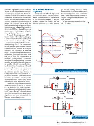 racterística é poder bloquear a condução
através de comando no terminal de gate.
Enquanto que o SCR, uma vez disparado,
somente pode ser desligado quando não
fornecemos a corrente de manutenção
mínima (IH (corte da alimentação ou curto-circuito entre os terminais de anodo e
catodo, por exemplo)), o GTO pode ser
ligado e desligado através de um único
terminal de gate. A figura 19 apresenta o
símbolo do GTO, e a figura 20 mostra a
sua estrutura polarizada para a ligação
(condução) e o desligamento.
A grande desvantagem do GTO, e
talvez o motivo pela sua baixa utilização,
é a capacidade muito limitada de bloquear
tensões reversas. Geralmente, quando
o técnico ou engenheiro de desenvolvimento emprega um GTO em determinado
circuito, ele vem ligado em série com um
diodo retificador normal, técnica que
compensa essa deficiência. A figura 21
explica a razão dessa baixa capacidade
de bloqueio. Como podemos notar, para
que o GTO entre em bloqueio após a
condução, portadores após a condução,
portadores livres (lacunas) que estão nas
camadas centrais do dispositivo, devem
ser atraídos pelo gate provocando o restabelecimento da barreira de potencial
na junção J2. Fisicamente, para termos
lacunas suficientes, essas junções teriam
de ser muito grandes, o que deixaria o
GTO extremamente lento (devido às capacitâncias parasitas). A fim de evitar esse
fenômeno, cristais n+ são introduzidos na
região p+ do anodo, criando uma região
intermediária n- e o terminal de anodo.
Essa técnica proporciona uma baixíssima impedância na junção J1 quando
o GTO é polarizado reversamente ,
tornando-o muito rápido no desligamento. O “efeito colateral”, entretanto, é que
temos uma junção (J3) com regiões muito
dopadas, o que limita a capacidade de
bloqueio para tensões reversas.

F19. Símbolo
do GTO.

MCT (MOS–Controlled
Thyristor)

Assim como o GTO, o MCT pode ser
ligado e desligado via comando de gate,
porém, conforme vemos na sua estrutura
de funcionamento, na figura 22, seu gate
deve ser excitado por tensão, e não por
corrente (como no GTO). Cabe lembrar

que essa é a diferença básica de funcionamento entre transistores MOS (efeito
de campo) e bipolares, isto é, o transistor
MOS é polarizado através de uma tensão
(de gate) e o bipolar através de uma corrente (de base).
O MCT pode ser de canal P (P-MCT)
ou N (N-MCT).

F18. Comportamento dinâmico do TRIAC quando disparado
por 30° (sincronizados com a rede) em uma tensão AC.

F20. “Mecanismo” estrutural
de disparo e corte do GTO.
2013 I Março/Abril I SABER ELETRÔNICA 468 I 31

 