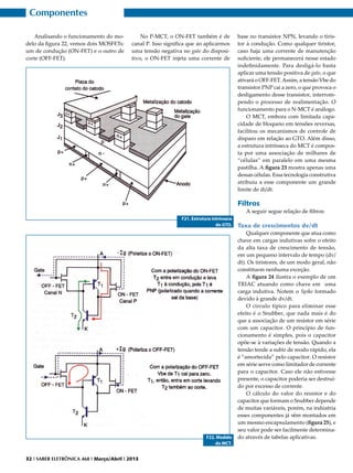 Componentes
Analisando o funcionamento do modelo da figura 22, vemos dois MOSFETs:
um de condução (ON-FET) e o outro de
corte (OFF-FET).

No P-MCT, o ON-FET também é de
canal P. Isso significa que ao aplicarmos
uma tensão negativa no gate do dispositivo, o ON-FET injeta uma corrente de

base no transistor NPN, levando o tiristor à condução. Como qualquer tiristor,
caso haja uma corrente de manutenção
suficiente, ele permanecerá nesse estado
indefinidamente. Para desligá-lo basta
aplicar uma tensão positiva de gate, o que
ativará o OFF-FET. Assim, a tensão Vbe do
transistor PNP cai a zero, o que provoca o
desligamento desse transistor, interrompendo o processo de realimentação. O
funcionamento para o N-MCT é análogo.
O MCT, embora com limitada capacidade de bloqueio em tensões reversas,
facilitou os mecanismos de controle de
disparo em relação ao GTO. Além disso,
a estrutura intrínseca do MCT é composta por uma associação de milhares de
“células” em paralelo em uma mesma
pastilha. A figura 23 mostra apenas uma
dessas células. Essa tecnologia construtiva
atribuiu a esse componente um grande
limite de di/dt.

Filtros

A seguir segue relação de filtros:

F21. Estrutura intrínseca
do GTO.

F22. Modelo
do MCT.
32 I SABER ELETRÔNICA 468 I Março/Abril I 2013

Taxa de crescimentos dv/dt
Qualquer componente que atua como
chave em cargas indutivas sofre o efeito
da alta taxa de crescimento de tensão,
em um pequeno intervalo de tempo (dv/
dt). Os tiristores, de um modo geral, não
constituem nenhuma exceção.
A figura 24 ilustra o exemplo de um
TRIAC atuando como chave em uma
carga indutiva. Notem o Spike formado
devido à grande dv/dt.
O circulo típico para eliminar esse
efeito é o Snubber, que nada mais é do
que a associação de um resistor em série
com um capacitor. O princípio de funcionamento é simples, pois o capacitor
opõe-se à variações de tensão. Quando a
tensão tende a subir de modo rápido, ela
é “amortecida” pelo capacitor. O resistor
em série serve como limitador de corrente
para o capacitor. Caso ele não estivesse
presente, o capacitor poderia ser destruído por excesso de corrente.
O cálculo do valor do resistor e do
capacitor que formam o Snubber depende
de muitas variáveis, porém, na indústria
esses componentes já vêm montados em
um mesmo encapsulamento (figura 25), e
seu valor pode ser facilmente determinado através de tabelas aplicativas.

 