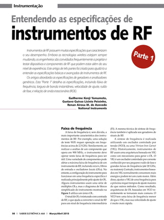 Instrumentação

Entendendo as especificações de

instrumentos de RF
Instrumentos de RF possuem muitas especificações que caracterizam
o seu desempenho. Embora as tecnologias wireless estejam sempre
mudando, os engenheiros são convidados frequentemente a projetar e
testar dispositivos e componentes de RF que podem estar além do seu
nível de experiência. Este artigo de três partes foi criado para ajudá-lo a
entender as especificações básicas e avançadas de instrumentos de RF.
Os artigos abordarão as especificações de geradores e analisadores
genéricos. Esta “Parte 1” detalha as especificações, incluindo faixa de
frequência, largura de banda instantânea, velocidade de ajuste, ruído
de fase, e relação de onda estacionária (ROE).

Parte
1

Guilherme Kenji Yamamoto,
Gustavo Guirao Licinio Peixinho,
Renan Airosa M. de Azevedo
National Instruments

Faixa de frequência

A faixa de frequência é, sem dúvida, a
mais importante característica dos instrumentos de RF. Por exemplo, uma solução
de teste WiFi requer operação em frequências acima de 2,5 GHz. Similarmente, ao
realizar a análise de um componente que
opera em 900 MHz, o instrumento deve
operar nesta faixa de frequência para ser
útil. Uma variedade de componentes pode
afetar a máxima faixa de frequência de um
instrumento de RF, incluindo mixers, filtros
de entrada e osciladores locais (OLs). No
entanto, a configuração do instrumento para
funcionar em uma frequência específica é
realizada principalmente pelo ajuste do OL.
Alguns instrumentos usam uma série de
múltiplos OLs, mas o diagrama de blocos
simplificado do instrumento mostrado na
figura 1 utiliza um único OL.
O sinal do OL é misturado com a entrada
de RF, o que ajuda a converter o sinal de RF
para um sinal de frequência intermediária

38 I SABER ELETRÔNICA 468 I Março/Abril 2013

(FI). A mesma técnica de síntese de frequência também é aplicada aos geradores de
sinais de RF.
A síntese de frequência é realizada
utilizando um oscilador controlado por
tensão (VCO), ou uma Yttrium Iron Garnet
(YIG). Historicamente, instrumentos de
RF usam uma arquitetura baseada em YIG
como um mecanismo para gerar o OL. O
YIG é um oscilador controlado por corrente
conhecido por seu pequeno ruído de fase e
grandes faixas de frequência (até 20 GHz,
ou maiores). Contudo, instrumentos baseados em YIG normalmente consomem mais
energia e podem ter um custo maior. Além
disso, ajustar o YIG de uma frequência para
a próxima requer tempos de ajuste maiores
do que outros métodos. Como resultado,
arquiteturas de OL baseadas em VCO recentemente se tornaram mais comuns. O
VCO tem uma faixa de frequência menor
do que o YIG, mas sua velocidade de ajuste
é muito mais rápida.

 