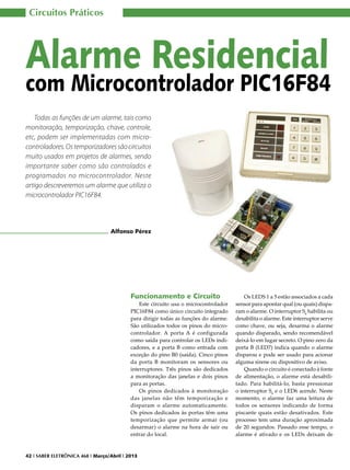 Circuitos Práticos

Alarme Residencial

com Microcontrolador PIC16F84
Todas as funções de um alarme, tais como
monitoração, temporização, chave, controle,
etc, podem ser implementadas com microcontroladores. Os temporizadores são circuitos
muito usados em projetos de alarmes, sendo
importante saber como são controlados e
programados no microcontrolador. Neste
artigo descreveremos um alarme que utiliza o
microcontrolador PIC16F84.

Alfonso Pérez

Funcionamento e Circuito

Este circuito usa o microcontrolador
PIC16F84 como único circuito integrado
para dirigir todas as funções do alarme.
São utilizados todos os pinos do microcontrolador. A porta A é configurada
como saída para controlar os LEDs indicadores, e a porta B como entrada com
exceção do pino B0 (saída). Cinco pinos
da porta B monitoram os sensores ou
interruptores. Três pinos são dedicados
a monitoração das janelas e dois pinos
para as portas.
Os pinos dedicados à monitoração
das janelas não têm temporização e
disparam o alarme automaticamente.
Os pinos dedicados às portas têm uma
temporização que permite armar (ou
desarmar) o alarme na hora de sair ou
entrar do local.

42 I SABER ELETRÔNICA 468 I Março/Abril I 2013

Os LEDS 1 a 5 estão associados a cada
sensor para apontar qual (ou quais) disparam o alarme. O interruptor S6 habilita ou
desabilita o alarme. Este interruptor serve
como chave, ou seja, desarma o alarme
quando disparado, sendo recomendável
deixá-lo em lugar secreto. O pino zero da
porta B (LED7) indica quando o alarme
disparou e pode ser usado para acionar
alguma sirene ou dispositivo de aviso.
Quando o circuito é conectado à fonte
de alimentação, o alarme está desabilitado. Para habilitá-lo, basta pressionar
o interruptor S6 e o LED6 acende. Neste
momento, o alarme faz uma leitura de
todos os sensores indicando de forma
piscante quais estão desativados. Este
processo tem uma duração aproximada
de 20 segundos. Passado esse tempo, o
alarme é ativado e os LEDs deixam de

 