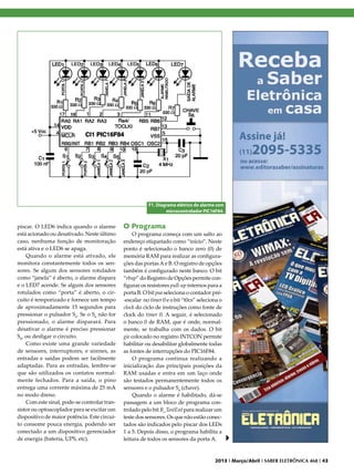 F1. Diagrama elétrico do alarme com
microcontrolador PIC16F84.

piscar. O LED6 indica quando o alarme
está acionado ou desativado. Neste último
caso, nenhuma função de monitoração
está ativa e o LED6 se apaga.
Quando o alarme está ativado, ele
monitora constantemente todos os sensores. Se algum dos sensores rotulados
como “janela” é aberto, o alarme dispara
e o LED7 acende. Se algum dos sensores
rotulados como “porta” é aberto, o circuito é temporizado e fornece um tempo
de aproximadamente 15 segundos para
pressionar o pulsador S6. Se o S6 não for
pressionado, o alarme disparará. Para
desativar o alarme é preciso pressionar
S6, ou desligar o circuito.
Como existe uma grande variedade
de sensores, interruptores, e sirenes, as
entradas e saídas podem ser facilmente
adaptadas. Para as entradas, lembre-se
que são utilizados os contatos normalmente fechados. Para a saída, o pino
entrega uma corrente máxima de 25 mA
no modo dreno.
Com este sinal, pode-se controlar transistor ou optoacoplador para se excitar um
dispositivo de maior potência. Este circuito consome pouca energia, podendo ser
conectado a um dispositivo gerenciador
de energia (bateria, UPS, etc).

O Programa

O programa começa com um salto ao
endereço etiquetado como “início”. Neste
ponto é selecionado o banco zero (0) de
memória RAM para realizar as configurações das portas A e B. O registro de opções
também é configurado neste banco. O bit
“rbup” do Registro de Opções permite configurar os resistores pull-up internos para a
porta B. O bit psa seleciona o contador pré-escalar no timer 0 e o bit “t0cs” seleciona o
clock do ciclo de instruções como fonte de
clock do timer 0. A seguir, é selecionado
o banco 0 de RAM, que é onde, normalmente, se trabalha com os dados. O bit
gie colocado no registro INTCON permite
habilitar ou desabilitar globalmente todas
as fontes de interrupções do PIC16F84.
O programa continua realizando a
inicialização das principais posições da
RAM usadas e entra em um laço onde
são testados permanentemente todos os
sensores e o pulsador S6 (chave).
Quando o alarme é habilitado, dá-se
passagem a um bloco de programa controlado pelo bit B_TestEnt para realizar um
teste dos sensores. Os que não estão conectados são indicados pelo piscar dos LEDs
1 a 5. Depois disso, o programa habilita a
leitura de todos os sensores da porta A.

2013 I Março/Abril I SABER ELETRÔNICA 468 I 43

 