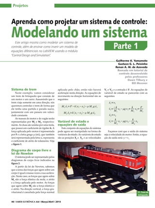 Projetos

Aprenda como projetar um sistema de controle:

Modelando um sistema
Este artigo mostra como modelar um sistema de
controle, além de ensinar como inserir um modelo de
equações diferenciais no LabVIEW usando o módulo
“Control Design and Simulation”.

Parte 1

Guilherme K. Yamamoto
Gustavo G. L. Peixinho
Renan A. M. de Azevedo
Baseado em tutorial de
controle desenvolvido
pelos professores
Dawn Tilbury e
Bill Messner

Sistema de trem

Neste exemplo, vamos considerar
um trem de brinquedo que consiste de
um motor e um carro. Assumindo que o
trem viaja somente em uma direção, nós
queremos controlar o trem de forma que
ele tenha uma partida e parada suave,
juntamente com um passeio em velocidade constante.
As massas do motor e do vagão serão
representadas por M1 e M2, respectivamente. As duas são unidas por uma mola,
que possui um coeficiente de rigidez k. A
força aplicada pelo motor é representada
por F e a letra grega µ (mi), que também
será representada pela letra u, representa
o coeficiente de atrito de rolamento. Veja
a figura 1.

aplicada pelo chão, então não haverá
aceleração nesta direção. As equações de
movimento na direção horizontal são as
seguintes:

V1 e V2; e a entrada é F. As equações de
variável de estado se parecerão com as
seguintes:

Variável de estado e
equações de saída

Este conjunto de equações do sistema
pode agora ser manipulado na forma de
variáveis de estado. As variáveis de estado
são as posições X1 e X2, e as velocidades

Façamos com que a saída do sistema
seja a velocidade do motor. Então, a equação da saída será: y = v1

Diagrama de corpo livre e
lei de Newton

O sistema pode ser representado pelos
diagramas de corpo livre indicados na
figura 2:
A partir da lei de Newton, sabemos
que a soma das forças que agem sobre um
corpo é igual à massa vezes a sua aceleração. Neste caso, as forças que agem sobre
M1 são a força elástica da mola, o atrito
e a força aplicada pelo motor. As forças
que agem sobre M2 são a força elástica e
o atrito. Na direção vertical, a força gravitacional é cancelada pela força normal

46 I SABER ELETRÔNICA 468 I Março/Abril I 2013

F1. Trem de
brinquedo.

 