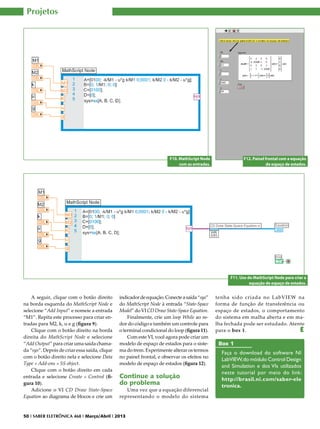Projetos

F10. MathScript Node
com as entradas.

F12. Painel frontal com a equação
de espaço de estados.

F11. Uso do MathScript Node para criar a
equação de espaço de estados.

A seguir, clique com o botão direito
na borda esquerda do MathScript Node e
selecione “Add Input” e nomeie a entrada
“M1”. Repita este processo para criar entradas para M2, k, u e g (figura 9).
Clique com o botão direito na borda
direita do MathScript Node e selecione
“Add Output” para criar uma saída chamada “sys”. Depois de criar essa saída, clique
com o botão direito nela e selecione Data
Type » Add-ons » SS object.
Clique com o botão direito em cada
entrada e selecione Create » Control (figura 10).
Adicione o VI CD Draw State-Space
Equation ao diagrama de blocos e crie um

indicador de equação. Conecte a saída “sys”
do MathScript Node à entrada “State-Space
Model” do VI CD Draw State-Space Equation.
Finalmente, crie um loop While ao redor do código e também um controle para
o terminal condicional do loop (figura 11).
Com este VI, você agora pode criar um
modelo de espaço de estados para o sistema do trem. Experimente alterar os termos
no painel frontal, e observar os efeitos no
modelo de espaço de estados (figura 12).

Continue a solução
do problema

Uma vez que a equação diferencial
representando o modelo do sistema

50 I SABER ELETRÔNICA 468 I Março/Abril I 2013

tenha sido criada no LabVIEW na
forma de função de transferência ou
espaço de estados, o comportamento
do sistema em malha aberta e em malha fechada pode ser estudado. Atente
para o box 1.
E

Box 1
Faça o download do software NI
LabVIEW, do módulo Control Design
and Simulation e dos VIs utilizados
neste tutorial por meio do link:
http://brasil.ni.com/saber-ele
tronica.

 