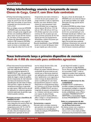 acontece
Vishay Intertechnology anuncia o lançamento de novas
Chaves de Carga, Canal P, com Slew Rate controlado
A Vishay Intertechnology apresentou
recentemente duas novas chaves de
carga, de canal P, com taxa de subida
(slew rate) controlada, as quais foram
projetadas para funcionarem entre
1,5 V e 5,5 V.
Com os códigos comerciais SiP32458
e SiP32459, cada uma dessas chaves
oferece uma gate pump integrada que
fornece uma resistência-ON baixa e
plana, menor do que 20 mΩ, mantendo uma baixa corrente quiescente.
As chaves são disponibilizadas em um
invólucro CSP compacto (WCSP6),
sendo que elas se caracterizam por
terem um lento e controlado slew
rate ao ligar, da ordem de 3 ms em 4,5

V, tipicamente, de modo a limitarem a
corrente de pico para projetos com
cargas sensíveis a ruído ou capacitivas.
Visando uma maior eficiência, essas
chaves de carga apresentam resistência-ON baixa com os seguintes
valores típicos: 30 mΩ em 1,5 V; 26
mΩ em 1,8 V e 20 mΩ em 3,3 V (ou
5 V). Ambas suportam uma corrente
contínua de 3 A, ao passo que uma
baixa corrente quiescente de 4,2 mA
(típica) permite que equipamentos
alimentados a bateria funcionem por
períodos mais longos.
Quando desabilitada, a chave SiP32458
provê um circuito de bloqueio reverso que impede que a alta corrente

flua para a fonte de alimentação. A
SiP32459 inclui uma chave de descarga de saída que habilita uma rápida
eliminação da carga quando ela for
desabilitada.
O invólucro WCSP6 de ambas chaves
oferece uma pequena base impressa de 1,0 mm x 1,5 mm com passo
de 0,5 mm, caracterizado por uma
laminação top-side para melhorar sua
robustez mecânica de modo a economizar espaço adicional; as chaves
de carga têm um limiar de controle
lógico de entrada baixo, podendo
interfacear diretamente com pinos de
I/O de baixa tensão. Ambos dispositivos fornecem resistores pull-down

Texas Instruments lança o primeiro dispositivo de memória
Flash de 4 MB do mercado para ambientes agressivos
A Texas Instruments Incorporated lançou
o primeiro dispositivo de memória
Flash não volátil, de altas temperaturas, para ambientes agressivos. O
SM28VLT32-HT tem uma capacidade
operacional de 4 MB e elimina a necessidade de triagem e testes de qualificação de componentes de nível industrial
para faixas de temperatura fora das
especificações dos data sheets. O dispositivo permite o registro de dados em
temperaturas extremas e é garantido
por pelo menos 1.000 horas de vida útil
em aplicações em ambientes agressivos,
incluindo exploração de petróleo e gás,
indústria pesada e aviônica.
Principais recursos e benefícios do
SM28VLT32-HT:
• Faixa de temperatura mais ampla: O
único dispositivo de memória Flash não
volátil qualificado para trabalhar em
temperaturas entre -55 °C e 210 °C.
• Alta confiabilidade: Testado através
de toda a faixa de temperatura para
proporcionar operação de leitura/

escrita robusta durante toda a vida
operacional do dispositivo.
• Tempo de projeto reduzido: Elimina a
necessidade de partes externas, permitindo que os fabricantes desenvolvam aplicações para ambientes agressivos rapidamente e com segurança, e
reduz o tempo de desenvolvimento,
testes e qualificação em seis meses.
• Encapsulamento pequeno e robusto:
Disponível em encapsulamento plano
em cerâmica ou em Known Good Die
(KGD), o SM28VLT32-HT permite a
integração de pequeno encapsulamento a módulos multi-chip para sistemas
com espaço de placa limitado.
• Interface serial: A interface SPI simplifica o design e o encapsulamento, e
reduz o número de pinos.
Ferramentas e suporte
Montado sobre uma placa resistente
para permitir uma avaliação mais fácil
em temperaturas mais elevadas, o
módulo de avaliação HTFLASHEVM já
está disponível.

10 I SABER ELETRÔNICA 470 I Maio/Junho 2013

Já está disponível também o suporte
para os clientes no High Reliability
Forum (Fórum de Alta Confiabilidade)
da comunidade TI E2E™, onde os
engenheiros podem fazer perguntas
e obter respostas de especialistas da
Texas Instruments.
Portfólio complementar de alta
confiabilidade
O SM28VLT32-HT complementa o
portfólio completo de produtos de
processamento analógico e integrado
em aplicações de alta temperatura e
de alta confiabilidade, como o Microcontrolador TMS470R1B1M-HT™
ARM7TDMI e o Controlador Digital
de Sinais TMS320F28335-HT™ Delfino.
Sobre os componentes de alta
confiabilidade e altas temperaturas da Texas Instruments
Os clientes contam com a expertise e
alta confiabilidade da Texas Instruments e com o mais amplo portfólio
de produtos de processamento analó-

 