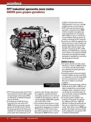 acontece
FPT Industrial apresenta novo motor
S8000 para grupos geradores

de 2012, o fornecimento cresceu
140%, fechando o ano com a entrega
de 600 motores no total da gama.
“A FPT Industrial está atenta a este
mercado e o lançamento do S8000
G-Drive completa nossa gama, que
conta atualmente com os motores
NEF 4, NEF 6 e Cursor 13 D-Drive”,
comenta Olivier Michard, diretor de
vendas e marketing da FPT Industrial.
De acordo com dados do segmento, nos
últimos dois anos o setor brasileiro de
geração de energia cresceu aproximadamente 30% e deverá crescer 15%
até 2014. A presença da FPT na FIEE
reforçou sua independência e capacidade em oferecer uma extensa variedade
de produtos para geração de energia,
atendendo e antecipando as mais variadas demandas do mercado.

S8000 G-Drive

O motor S8000 G-Drive,
da FPT Industrial.

A FPT Industrial participou da 27ª Feira
Internacional da Indústria Elétrica, Eletrônica, Energia e Automação (FIEE),
em São Paulo, no Pavilhão de Exposições do Anhembi.
A novidade para a FIEE 2013 foi o
lançamento do novo motor FPT
S8000 G-Drive, que equipa o grupo
gerador de 55 kVA da Leon Heimer.
Os grupos geradores são ideais para
utilização em condomínios de grande
porte, sejam eles residenciais ou em-

presariais, além de lojas, supermercados, magazines, empresas de telecomunicações, locadoras, entre outros. A
novidade da Leon Heimer na feira foi
o grupo gerador GEHIF-500, equipado
com motor FPT-C13TE5.
Como resultado dessa parceria, a Leon
Heimer já conta com todo o portfólio
de geradores equipados com motores
FPT. Somente em 2011 foram entregues 250 propulsores. Com o início da
fabricação do S8000 G-Drive a partir

12 I SABER ELETRÔNICA 470 I Maio/Junho 2013

Com quatro cilindros em linha e duas
válvulas por cilindro, o S8000 G-Drive
é um motor aspirado desenvolvido
para aplicação em grupos geradores
de energia elétrica.
O propulsor possui sistema de injeção
mecânico Delphi nacional, o que facilita a obtenção em caso de necessidade
de troca, e apresenta em seu layout
filtro de ar, radiador e proteções
auxiliares.
O S8000 G-Drive pode atingir potência
líquida de até 61 kVA a 1.800 rpm em
regime standby. Entre suas principais
vantagens estão a redução do consumo de óleo, de combustível, além de
uma construção mecânica simplificada
facilitando sua manutenção.
Os motores podem trabalhar com
potências conversíveis em rotações
de 1.500 rpm (50 Hz) e 1.800 rpm
(60 Hz). A mudança de perfil pode ser
feita por um dispositivo no próprio
motor. Além disso, o novo S8000 para
geração de energia conta com interface de acoplamento com gerador SAE
3 utilizando Diesel padrão.

 
