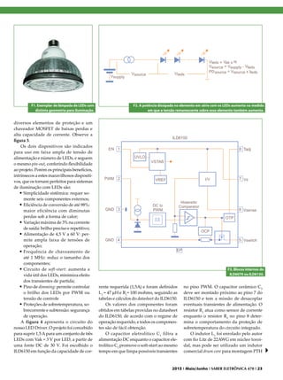 F1. Exemplar de lâmpada de LEDs com
distinta geometria para iluminação.

diversos elementos de proteção e um
chaveador MOSFET de baixas perdas e
alta capacidade de corrente. Observe a
figura 3.
Os dois dispositivos são indicados
para uso em faixa ampla de tensão de
alimentação e número de LEDs, e seguem
o mesmo pin-out, conferindo flexibilidade
ao projeto. Porém os principais benefícios,
intrínsecos a estes maravilhosos dispositivos, que os tornam perfeitos para sistemas
de iluminação com LEDs são:
•	Simplicidade sistêmica: requer somente seis componentes externos;
•	Eficiência de conversão de até 98%:
maior eficiência com diminutas
perdas sob a forma de calor;
•	Variação máxima de 3% na corrente
de saída: brilho preciso e repetitivo;
•	Alimentação de 4,5 V a 60 V: permite ampla faixa de tensões de
operação;
•	Frequência de chaveamento de
até 1 MHz: reduz o tamanho dos
componentes;
•	Circuito de soft-start: aumenta a
vida útil dos LEDs, minimiza efeito
dos transientes de partida;
•	Pino de dimming: permite controlar
o brilho dos LEDs por PWM ou
tensão de controle
•	Proteções de sobretemperatura, sobrecorrente e subtensão: segurança
de operação.
A figura 4 apresenta o circuito do
nosso LED Driver. O projeto foi concebido
para suprir 1,5 A para um conjunto de três
LEDs com Vak = 3 V por LED, a partir de
uma fonte DC de 30 V. Foi escolhido o
ILD6150 em função da capacidade de cor-

F2. A potência dissipada no elemento em série com os LEDs aumenta na medida
em que a tensão remanescente sobre esse elemento também aumenta.

F3. Blocos internos do
ILD6070 ou ILD6150.

rente requerida (1,5A) e foram definidos
L1 = 47 mH e R1= 100 mohms, seguindo as
tabelas e cálculos do datasheet do ILD6150.
Os valores dos componentes foram
obtidos em tabelas providas no datasheet
do ILD6150, de acordo com o regime de
operação requerido, e todos os componentes são de fácil obtenção.
O capacitor eletrolítico C 1 filtra a
alimentação DC enquanto o capacitor eletrolítico C2 promove o soft-start ao mesmo
tempo em que limpa possíveis transientes

no pino PWM. O capacitor cerâmico C3
deve ser montado próximo ao pino 7 do
ILD6150 e tem a missão de desacoplar
eventuais transientes de alimentação. O
resistor R1 atua como sensor de corrente
enquanto o resistor R2 no pino 8 determina o comportamento da proteção de
sobretemperatura do circuito integrado.
O indutor L1 foi enrolado pelo autor
com fio Litz de 22AWG em núcleo toroidal, mas pode ser utilizado um indutor
comercial drum core para montagem PTH

2013 I Maio/Junho I SABER ELETRÔNICA 470 I 23

 