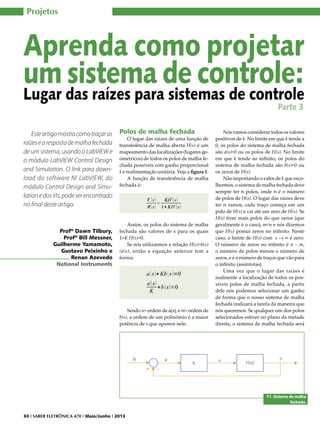 Projetos

Aprenda como projetar
um sistema de controle:
Lugar das raízes para sistemas de controle
Parte 3

Este artigo mostra como traçar as
raízes e a resposta de malha fechada
de um sistema, usando o LabVIEW e
o módulo LabVIEW Control Design
and Simulation. O link para download do software NI LabVIEW, do
módulo Control Design and Simulation e dos VIs, pode ser encontrado
no final deste artigo.

Profº Dawn Tilbury,
Profº Bill Messner,
Guilherme Yamamoto,
Gustavo Peixinho e
Renan Azevedo
National Instruments

Polos de malha fechada

O lugar das raízes de uma função de
transferência de malha aberta H(s) é um
mapeamento das localizações (lugares geométricos) de todos os polos de malha fechada possíveis com ganho proporcional
k e realimentação unitária. Veja a figura 1.
A função de transferência de malha
fechada é:

Assim, os polos do sistema de malha
fechada são valores de s para os quais
1+K H(s)=0.
Se nós utilizarmos a relação H(s)=b(s)
/a(s), então a equação anterior tem a
forma:

Sendo n= ordem de a(s), e m= ordem de
b(s), a ordem de um polinômio é a maior
potência de s que aparece nele.

Nós vamos considerar todos os valores
positivos de k. No limite em que k tende a
0, os polos do sistema de malha fechada
são a(s)=0 ou os polos de H(s). No limite
em que k tende ao infinito, os polos do
sistema de malha fechada são b(s)=0 ou
os zeros de H(s).
Não importando o valor de k que escolhermos, o sistema de malha fechada deve
sempre ter n polos, onde n é o número
de polos de H(s). O lugar das raízes deve
ter n ramos, cada traço começa em um
polo de H(s) e vai até um zero de H(s). Se
H(s) tiver mais polos do que zeros (que
geralmente é o caso), m<n e nós dizemos
que H(s) possui zeros no infinito. Neste
caso, o limite de H(s) com s → ∞ é zero.
O número de zeros no infinito é n – m,
o número de polos menos o número de
zeros, e é o número de traços que vão para
o infinito (assíntotas).
Uma vez que o lugar das raízes é
realmente a localização de todos os possíveis polos de malha fechada, a partir
dele nós podemos selecionar um ganho
de forma que o nosso sistema de malha
fechada realizará a tarefa da maneira que
nós queremos. Se qualquer um dos polos
selecionados estiver no plano da metade
direita, o sistema de malha fechada será

F1. Sistema de malha
fechada.
34 I SABER ELETRÔNICA 470 I Maio/Junho I 2013

 