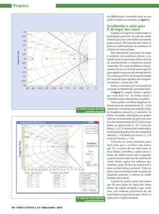 Projetos
fica/MathScript, o resultado deve ser um
gráfico similar ao mostrado na figura 4.

Escolhendo o valor para
K do lugar das raízes

F5. Gráfico do lugar das raízes
com linhas de grade.

F6. Lugar das raízes interativo
na janela MathScript.
36 I SABER ELETRÔNICA 470 I Maio/Junho I 2013

O gráfico na figura 4 mostra todas as
localizações possíveis do polo de malha
fechada para um controlador puramente
proporcional. Obviamente nem todos os
polos de malha fechada vão satisfazer os
critérios do nosso projeto.
Para determinar qual parte do lugar
é aceitável, nós podemos utilizar o comando sgrid on para traçar linhas de taxa
de amortecimento e frequência natural
constantes. No nosso problema, nós precisamos de um overshoot de menos que 5%
(que significa uma taxa de amortecimento
Zeta maior que 0,7) e um tempo de subida
de 1 segundo (que significa uma frequência natural ωs maior que 1,8).
Insira o comando sgrid on na janela de
comando do MathScript e pressione Enter.
A figura 5, a seguir, ilustra o gráfico
que você deve ver. As linhas verde e
vermelha foram sobrepostas no gráfico.
Nesse gráfico, as linhas diagonais indicam taxas de amortecimento (z - Zeta)
constante e os semicírculos indicam linhas
de frequência natural (ωn) constante. As
linhas vermelhas sobrepostas no gráfico
indicam as localizações de polo com uma
taxa de amortecimento de 0,7. Entre essas
linhas, os polos terão z > 0,7 e fora das
linhas z < 0,7. O semicírculo verde indica
localizações de polos com uma frequência
natural ωn = 1,8; dentro do círculo, ωn < 1,8
e fora do círculo ωn > 1,8.
Voltando ao nosso problema, para
fazer com que o overshoot seja menor
que 5%, os polos devem estar entre as
duas linhas vermelhas, e para tornar o
tempo de subida menor que 1 segundo,
os polos devem estar fora do semicírculo
verde. Então, agora nós sabemos que
somente a parte de fora do semicírculo e
entre as duas linhas é aceitável. Todos os
polos nessa localização estão no plano da
esquerda, portanto, o sistema de malha
fechada será estável.
A partir do gráfico acima nós vemos
que há uma parte do lugar das raízes
dentro da região desejada. Logo, neste
caso, nós somente precisamos de um
controlador proporcional para mover os
polos para a região desejada.

 