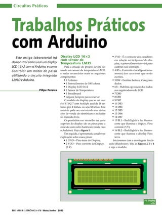 Circuitos Práticos

Trabalhos Práticos
com Arduino
Este artigo laboratorial irá
demonstrar como usar um display
LCD 16×2 com o Arduino, e como
controlar um motor de passo
utilizando o circuito integrado
L293D e Arduino.
Filipe Pereira

Display LCD 16×2
com sensor de
Temperatura LM35

Para a criação do projeto deverá ser
usado um sensor de temperatura LM35,
e serão necessários mais os seguintes
componentes:
•	1 Arduino
•	1 Potenciômetro de 100 kohms
•	1 Display LCD 16×2
•	1 Sensor de Temperatura
•	1 Breadboard
•	Alguns Jumpers para conectar.
O modelo do display que se vai usar
é o RT162-7 com backlight azul de 16 colunas por 2 linhas, ou seja 32 letras. Este
modelo pode ser encontrado em vários
sites de venda de eletrônicos e inclusive
no mercado livre.
Os pontinhos em vermelho na parte
superior do display são os pinos para a
conexão com outro hardware (neste caso
o Arduino). Veja a figura 1.
Em seguida, é apresentada uma breve
explicação sobre esses pinos:
•	1 GND – Pino terra do Display.
•	2 VDD – Pino corrente do Display
(5 V).

•	3 VO – É o contraste dos caracteres

em relação ao background do display, o potenciômetro servirá para
calibrar esse contraste.
•	4 RS – Controla o local (posicionamento) dos caracteres que serão
escritos.
•	5 RW – Escrita e Leitura, lê ou grava
dados.
•	6 E – Habilita a gravação dos dados
nos registradores do LCD
•	7 DB0
•	8 DB1
•	9 DB2
•	10 DB3
•	11 DB4
•	12 DB5
•	13 DB6
•	14 DB7
•	15 BL1 – BackLight é a luz fluorescente que ilumina o display. Pino
corrente (5 V).
•	16 BL2 – BackLight é a luz fluorescente que ilumina o display Pino
terra.
Iniciaremos com a montagem do circuito (Hardware). Veja as figuras 2, 3 e 4
e siga o modelo.

F1. Display
LCD.
38 I SABER ELETRÔNICA 470 I Maio/Junho I 2013

 