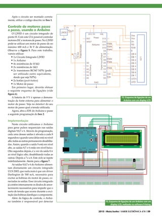 Após o circuito ser montado corretamente, utilize o código descrito no box 1.

Controle de motores passo
a passo, usando o Arduino

O L293D é um circuito integrado de
ponte-H. Com este CI é possível controlar
motores DC e motores de passo. No L293D
pode-se utilizar um motor de passo de no
máximo 600 mA e 36 V de alimentação.
Observe a figura 5. Para este trabalho,
vamos utilizar:
•	1x Circuito Integrado L293D
•	1x Arduino
•	4x resistências de 10 kΩ
•	2x resistências de 1kΩ
•	2x transistores BC547 NPN (pode
ser utilizado outro equivalente,
desde que seja NPN)
•	2x botões (push-button)
•	1x Motor de passo
Em primeiro lugar, deverão efetuar
o seguinte esquema de ligações (vide
figura 6).
A bateria de 9 V é apenas a demonstração da fonte externa para alimentar o
motor de passo. Veja no datasheet do seu
motor de passo qual a tensão utilizada.
Agora, abra a IDE do Arduino e passe
a seguinte programação do box 2.

F2. Esquema de ligações de um
Arduino com um display LCD.

Implementação
Neste circuito utilizamos o Arduino
para gerar pulsos sequenciais nas saídas
digitais 9,8,7 e 6. Através da programação,
cada uma dessas saídas é ativada a cada 8
segundos e quando uma delas está no nível
alto, todas as outras permanecem desabilitadas. Assim, quando a saída 9 está em nível
alto, as saídas 8,7 e 6 estão em nível baixo.
Oito segundos depois, é a vez da saída 8 ir
ao nível lógico alto, desabilitando todas as
outras. Depois a 7 e a 6. Este ciclo se repete
indefinidamente. Atente para a figura 7.
As saídas 9,8,7 e 6 do Arduino alimentam diretamente um circuito integrado
ULN 2003, que nada mais é que um driver
Darlington de 500 mA, necessário para
excitar as bobinas do motor de passo, conectadas às saídas. Esse circuito integrado
já contém internamente os diodos de amortecimento necessários para impedir que o
surto de tensão que ocorre durante a excitação das bobinas danifique o componente.
Além da lógica de controle, o Arduino também é responsável por detectar

F3. Esquema de ligações de um Arduino com um
display LCD, realizado no software Fritzing.
2013 I Maio/Junho I SABER ELETRÔNICA 470 I 39

 