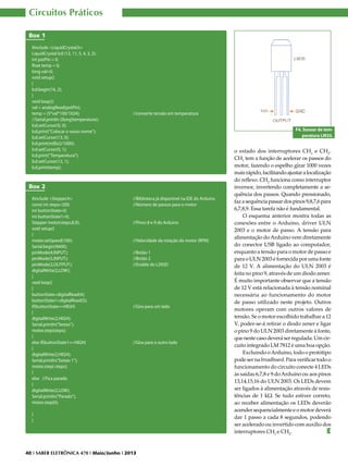 Circuitos Práticos
Box 1
#include <LiquidCrystal.h>
LiquidCrystal lcd (12, 11, 5, 4, 3, 2);
int potPin = 0;
float temp = 0;
long val=0;
void setup()
{
lcd.begin(16, 2);
}
void loop(){
val = analogRead(potPin);
temp = (5*val*100/1024); 			
//Serial.println ((long)temperature);
lcd.setCursor(0, 0);
lcd.print(“Colocar o vosso nome”);
lcd.setCursor(13, 0);
lcd.print(millis()/1000);
lcd.setCursor(0, 1);
lcd.print(“Temperatura”);
lcd.setCursor(12, 1);
lcd.print(temp);

//converte tensão em temperatura
F4. Sensor de temperatura LM35.

Box 2
#include <Stepper.h> 			
const int steps=200; 			
int buttonState=0;
int buttonState1=0;
Stepper motor(steps,8,9); 			
void setup()
{
motor.setSpeed(100); 			
Serial.begin(9600);
pinMode(4,INPUT); 			
pinMode(5,INPUT); 			
pinMode(2,OUTPUT); 			
digitalWrite(2,LOW);
}
void loop()
{
buttonState=digitalRead(4);
buttonState1=digitalRead(5);
if(buttonState==HIGH) 			
{
digitalWrite(2,HIGH);
Serial.println(“botao”);
motor.step(steps);
}
else if(buttonState1==HIGH) 			
{
digitalWrite(2,HIGH);
Serial.println(“botao 1”);
motor.step(-steps);
}
else //Fica parado
{
digitalWrite(2,LOW);
Serial.println(“Parado”);
motor.step(0);

//Biblioteca já disponível na IDE do Arduino
//Número de passos para o motor

//Pinos 8 e 9 do Arduino

//Velocidade da rotação do motor (RPM)
//Botão 1
//Botão 2
//Enable do L293D

//Gira para um lado

//Gira para o outro lado

}
}

40 I SABER ELETRÔNICA 470 I Maio/Junho I 2013

o estado dos interruptores CH1 e CH2.
CH1 tem a função de acelerar os passos do
motor, fazendo o espelho girar 1000 vezes
mais rápido, facilitando ajustar a localização
do reflexo. CH2 funciona como interruptor
inversor, invertendo completamente a sequência dos passos. Quando pressionado,
faz a sequência passar dos pinos 9,8,7,6 para
6,7,8,9. Essa tarefa não é fundamental.
O esquema anterior mostra todas as
conexões entre o Arduino, driver ULN
2003 e o motor de passo. A tensão para
alimentação do Arduino vem diretamente
do conector USB ligado ao computador,
enquanto a tensão para o motor de passo e
para o ULN 2003 é fornecida por uma fonte
de 12 V. A alimentação do ULN 2003 é
feita no pino 9, através de um diodo zener.
É muito importante observar que a tensão
de 12 V está relacionada à tensão nominal
necessária ao funcionamento do motor
de passo utilizado neste projeto. Outros
motores operam com outros valores de
tensão. Se o motor escolhido trabalhar a 12
V, poder-se-á retirar o diodo zener e ligar
o pino 9 do ULN 2003 diretamente à fonte,
que neste caso deverá ser regulada. Um circuito integrado LM 7812 é uma boa opção.
Excluindo o Arduino, todo o protótipo
pode ser na breadboard. Para verificar todo o
funcionamento do circuito conecte 4 LEDs
às saídas 6,7,8 e 9 do Arduíno ou aos pinos
13,14,15,16 do ULN 2003. Os LEDs devem
ser ligados à alimentação através de resistências de 1 kΩ. Se tudo estiver correto,
ao receber alimentação os LEDs deverão
acender sequencialmente e o motor deverá
dar 1 passo a cada 8 segundos, podendo
ser acelerado ou invertido com auxílio dos
interruptores CH1 e CH2.
E

 