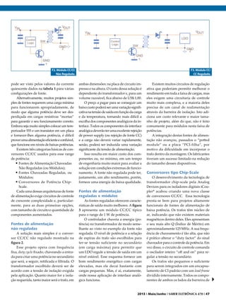 F2. Módulo CC/CC
Não Regulado.

pode ser visto pelos valores da corrente
quiescente dados na tabela 1 para várias
configurações de fonte.
Alternativamente, muitos projetos simples de fontes requerem uma carga mínima
para funcionarem apropriadamente, de
modo que alguma potência deve ser desperdiçada em cargas resistivas “mortas”
para garantir o seu funcionamento correto.
Embora seja muito simples colocar um temporizador 555 e um transistor em um placa
e fornecer-lhes alguma potência, é difícil
prover uma alimentação eficiente e confiável,
que funcione em níveis de baixas potências.
Existem três categorias básicas de conversores CC/CC usados para esse range
de potência:
•	Fontes de Alimentação Chaveadas
Não Reguladas (ou Módulos);
•	Fontes Chaveadas Reguladas, ou
Módulos;
•	Conversores de Potência ChipScale.
Cada uma dessas arquiteturas de fonte
de alimentação exige circuitos de controle
de crescente complexidade e, particularmente, para as duas primeiras opções,
com tamanho de circuito e quantidade de
componentes aumentados.

Fontes de alimentação
não reguladas
A solução mais simples é o conversor CC/CC não regulado mostrado na
figura 2.
Esse projeto opera com frequência
fixa, duty cycle fixado, chaveando a entrada para criar uma potência no secundário
que será, a seguir, retificada e filtrada. O
transformador escolhido deverá ser de
acordo com a tensão de isolação exigida
pela aplicação. Quanto maior for a isolação requerida, tanto maior será o trafo, em

F3. Módulo CC/
CC Regulado.

ambas dimensões: na placa de circuito impresso e na altura. O custo dessa solução é
dependente do transformador e, para um
volume razoável, fica abaixo de US$ 1,00.
O preço a pagar para se conseguir um
baixo custo poderá ser uma variação significativa na tensão de saída em função da carga
e da temperatura, tornando mais difícil a
escolha dos componentes analógicos da interface. Todos os componentes da interface
analógica deverão ter uma excelente rejeição
de power supply (ou rejeição de fonte CC)
e a carga não deverá variar rapidamente,
senão, poderá ser induzida uma variação
significante da tensão de alimentação.
Isso resulta em maior custo dos componentes ou, no mínimo, em um tempo
de engenharia muito maior para avaliar a
solução em condições extremas de funcionamento. A fonte não regulada pode ter,
justamente, um alto rendimento, porém,
fornece uma energia de baixa qualidade.

Fontes de alimentação
reguladas e módulos
As fontes reguladas oferecem características de saída muito melhores. A figura
3 apresenta um módulo CC/CC típico
para o range de 1 W de potência.
O controlador chaveia a energia (potência) no transformador de modo semelhante ao visto no exemplo da fonte não
regulada. O nível de potência e a relação
de espiras do trafo são escolhidos para
ter-se tensão suficiente no secundário
(em carga máxima) para permitir que
um LDO regule a tensão de saída em um
nível estável. Esse esquema fornece um
bom rendimento energético com cargas
elevadas, mas ele decai bastante com
cargas pequenas. Mas, é aí, exatamente,
onde nossa aplicação de interface analógica funciona.

Existem muitos circuitos de regulação
ativa que poderiam permitir melhorar o
rendimento em toda a faixa de cargas, mas
eles exigem uma circuitaria de controle
muito mais complexa, e a maioria deles
precisa de um canal de realimentação
através da barreira de isolação. Isto adiciona um custo relevante e maior tamanho de projeto, além do que, não é feito
comumente para módulos nesta faixa de
potências.
A integração destas fontes de alimentação não avançou, passados o “potted
module” ou a placa “PCI-filha”, por
motivo da dificuldade em incorporar o
trafo dentro da montagem. Os fabricantes
tiveram um sucesso limitado na redução
do tamanho desses dispositivos.

Conversores tipo Chip-Scale
O desenvolvimento da tecnologia de
transformador chip-scale pela Analog
Devices para os isoladores digitais iCoupler* acabou criando uma nova classe
de conversores CC/CC. Essa tecnologia
presta-se bem para projetos altamente
funcionais de fontes de alimentação de
baixa potência. Os trafos têm núcleo de
ar, indicando que não existem materiais
magnéticos dentro deles. Eles apresentam
o seu mais alto Q (Índice de Mérito) em
aproximadamente 125 MHz. A sua frequência de chaveamento é tão alta, que não
é prático alterar o “duty factor” do sinal
chaveador para o controle da potência. Em
vez disso, o circuito de controle comanda
o oscilador inteiro “off and on” para regular a tensão no secundário.
Os trafos são pequenos o suficiente
para serem integrados em um encapsulamento de CI padrão com um lead frame
dividido internamente. Todos os componentes de ambos os lados da barreira de

2013 I Maio/Junho I SABER ELETRÔNICA 470 I 47

 