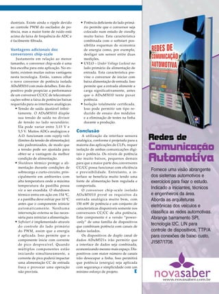 dustriais. Existe ainda o ripple devido
ao controle PWM do oscilador de potência, mas a maior fonte de ruído está
acima da faixa de frequência do ADC e
é facilmente filtrada.

Vantagens adicionais dos
conversores chip-scale
Justamente em relação ao menor
tamanho, o conversor chip-scale é uma
boa escolha para esta aplicação. No entanto, existem muitas outras vantagens
nesta tecnologia. Então, vamos olhar
o novo conversor de potência isolada
ADuM5010 com mais detalhes. Este dispositivo pode propiciar a performance
de um conversor CC/CC de telecomunicações sobre a faixa de potências baixas
requerida para as interfaces analógicas.
•	Tensão de saída ajustável infinitamente. O ADuM5010 dispõe
sua tensão de saída no divisor
de tensão no lado secundário.
Ela pode variar entre 3,15 V e
5,5 V. Muitos ADCs analógicos e
A.O. funcionam com supply rails
(limites da tensão de alimentação)
não padronizados, de modo que
a tensão pode ser ajustada para
obter-se a vantagem da melhor
condição de alimentação.
•	Shutdown térmico protege a alimentação durante condições de
sobrecarga e curto-circuito, principalmente em ambientes com
alta temperatura onde a máxima
temperatura da pastilha possa
vir a ser excedida. O shutdown
térmico entra em ação em 154 ºC,
e a pastilha deve esfriar por 10 ºC
antes que o componente reinicie
automaticamente. Nenhuma
intervenção externa se faz necessária para reiniciar a alimentação.
•	Softstart é implementado através
do controle do lado primário
do PWM, assim que a energia
é aplicada. Isso permite que o
componente inicie com corrente
de pico desprezível. Quando
múltiplos componentes estão
iniciando simultaneamente, a
corrente de pico poderá impactar
uma alimentação CC de entrada
fraca e provocar uma operação
não prevista.

•	Potência deficiente do lado primá-

rio permite que o conversor seja
colocado num estado de standby
muito baixo. Esta característica
combinada com o softstart possibilita esquemas de economia
de energia como, por exemplo,
desligar um sensor entre duas
medições.
•	UVLO – Under Voltage Lockout no
lado primário da alimentação de
entrada. Esta característica previne o conversor de iniciar com
baixa alimentação de entrada. Isso
permite que a entrada alimente a
carga significativamente, antes
que o ADuM5010 tente puxar
potência.
•	Isolação totalmente certificada.
Isso pode permitir um tipo reduzido de ensaio dos módulos
e a eliminação de testes na linha
durante a produção.

Conclusão

A utilização da interface sensora
analógica, conforme é projetada para a
maioria das aplicações de CLPs, requer
isolação de ambas comunicações digitais e potência. Os níveis de potência
são muito baixos, pequenos demais
para que a maior parte dos conversores
CC/CC possa funcionar com eficiência
e previsibilidade. Entretanto, a interface se beneficia muito tendo uma
fonte de alimentação bem regulada e
comportada.
O conversor chip-scale isolado
ADuM5010 provê os requisitos da
entrada analógica muito bem, com
150 mW de potência e um conjunto de
características disponíveis somente nos
conversores CC/CC de alta potência.
Este componente é a versão “power-only” de uma família de dispositivos
que combinam potência com canais de
dados isolados.
Os dispositivos de duplo canal de
dados ADuM521x irão permitir que
a interface de dados seja combinada,
economizando mesmo mais espaço. Dispositivos com maior número de canais
irão desocupar a linha. Isso permitirá
que potência (energia) seja aplicada
com segurança e simplicidade com um
mínimo esforço de projeto.
E

2013 I Maio/Junho I SABER ELETRÔNICA 470 I 49

 