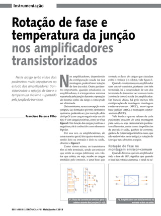 Instrumentação

Rotação de fase e
temperatura da junção
nos amplificadores
transistorizados
Neste artigo serão vistos dois
parâmetros muito importantes no
estudo dos amplificadores transistorizados: a rotação de fase e a
temperatura máxima suportada
pela junção do transistor.

Francisco Bezerra Filho

N

os amplificadores, dependendo
da configuração usada na sua
montagem, poderá haver rotação
de fase (ou não). Outro parâmetro importante, quando estudamos os
amplificadores, é a temperatura máxima
suportada pela junção durante a operação
do mesmo; como ela surge e como pode
ser eliminada.
Os transistores, na sua concepção mais
simples, são formados por três elementos
químicos, podendo ser, por exemplo, dois
do tipo N (com cargas negativas) e um do
tipo P com cargas positivas, como se vê na
figura 1. Em função das cargas positivas e
negativas, ele é conhecido como elemento
bipolar.
Por sua vez, os amplificadores, de
uma maneira geral, têm quatro terminais,
sendo dois na entrada e dois na saída,
observe a figura 2.
Como vimos acima, os transistores
têm só três terminais, sendo um emissor
que emite as cargas (elétrons), um coletor que coleta, ou seja, recebe as cargas
emitidas pelo emissor, e uma base que

F1. Fluxo de corrente do emissor para o
coletor através das junções J1 e J2.
50 I SABER ELETRÔNICA 470 I Maio/Junho I 2013

controla o fluxo de cargas que circulam
entre o emissor e o coletor, vide figura 1.
Quando construímos um amplificador
com um só transistor, portanto com três
terminais, há a necessidade de um dos
terminais do transistor ser comum tanto
à entrada como à saída do amplificador.
Em função disso, há pelo menos três
configurações de montagem: montagem
emissor-comum (MEC), montagem
base-comum (MBC), e montagem coletor-comum (MCC).
Vale lembrar que os valores de cada
parâmetro mudam de uma montagem
para outra, ou seja, cada uma tem parâmetros diferentes, assim como: impedâncias
de entrada e saída, ganhos de corrente,
ganhos de potência (parâmetros esses, que
não serão vistos neste artigo), e rotação de
fase que será descrito a seguir.

Rotação de fase na
montagem emissor-comum

Quando dizemos que um amplificador
roda a fase de 180º, significa que quando
o sinal na entrada aumenta, o sinal na sa-

F2. Amplificador com dois terminais na
entrada e dois na saída.

 