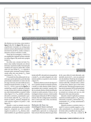 F3. Amplificador na configuração de “montagem emissor comum”,
vendo o sinal na entrada e na saída, e a rotação de fase de 180º.

ída diminui, ou vice-versa, como mostra a
figura 3 (A e C). Na figura 3 B, temos um
amplificador montado na configuração
emissor-comum, alimentado por uma fonte
de tensão fixa de 20 Vcc, sendo o emissor o
elemento comum à entrada e à saída.
Neste tipo de montagem, o sinal CA a
ser amplificado é injetado na base e retirado
no coletor (figura 3 B), sendo este a própria
tensão VCE.
Em série com a tensão da fonte Vcc,
temos duas malhas formando um divisor
de tensão. A primeira malha é formada pela
resistência de carga do coletor (Rc), caindo
sobre ela uma tensão VRC, e a segunda é
formada pelos terminais emissor-coletor,
caindo sobre eles uma tensão VCE. Neste
caso temos: VCC = VRC + VCE.
O transistor Q1 está polarizado de maneira que o ponto quiescente, ponto Q, esteja
posicionado exatamente no centro da reta
de carga. Com isso, em cada malha irá cair a
metade da tensão da fonte, ou seja, VRC = 10
Vcc e VCE = 10 Vcc, como se vê na figura 4. À
medida que o sinal CA, aplicado à entrada,
ou seja, na base de Q1 aumenta, atingindo o
seu valor máximo positivo, no ponto 1, linha
cheia, figura 3 A, o VBE também aumenta,
elevando a corrente IC, aumentando a queda de tensão sobre RC (VRC). Com isso, a
tensão na saída VCE diminui, atingindo seu
valor máximo negativo no ponto 1, vide
figura 3 C.
Quando o sinal na entrada inverte de
polaridade, aumentando agora no sentido
negativo, atingindo seu valor máximo
negativo no ponto 2, o VBE diminui, reduzindo também o Ic, que diminui a queda de

F4. Reta de carga e o
ponto quiescente-Q.

F5. Montagem
base comum.

tensão sobre RC, elevando em consequência
a tensão VCE na saída atingindo seu valor
máximo positivo, no ponto 2, como mostra
a figura 3 C.
Podemos observar através das figuras 3
A e C: quando a tensão na entrada aumenta,
a tensão na saída diminui (linha cheia), e
que também vale o contrário - quando a tensão na entrada diminui (linha pontilhada),
a tensão na saída aumenta. Como se vê na
montagem emissor-comum, o sinal na saída
estará sempre defasado de 180º em relação à
entrada. Das três configurações estudadas,
esta é a única que roda a fase, nas demais,
isso não acontece.

Rotação de fase na
montagem base-comum

Na figura 5 A temos o circuito de um
amplificador operando na configuração
base-comum. Devemos observar que a base

de Q1, para efeito de sinal alternado, está
aterrada através de C1, com um potencial
zero de referência. Neste tipo de montagem,
o sinal CA a ser amplificado é injetado no
emissor sobre RE, e retirado entre o coletor
e o ponto terra, observe que os dois sinais
estão em série. Não devemos esquecer que a
base de Q1 (transistor NPN) está polarizada
com um potencial de +0,7 V em relação
ao emissor; já o emissor, por sua vez, está
flutuando entre esses dois pontos.
Quando o sinal CA aplicado ao emissor
aumenta no sentido positivo, o VBE diminui,
reduzindo a corrente IC, diminuindo o VRC,
aumentando o VCE, ou seja, aumentando a
tensão de saída.
Quando acontece o contrário, insto é, o
sinal CA varia no sentido negativo, o VBE
sobe, aumentando o IC, elevando a queda
de tensão sobre a resistência de carga (VRC),
diminuindo o VCE. Ou seja, a tensão na

2013 I Maio/Junho I SABER ELETRÔNICA 470 I 51

 