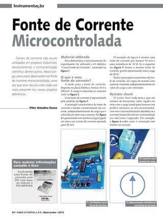 Instrumentação

Fonte de Corrente
Microcontrolada
Fontes de corrente são muito
utilizadas em projetos industriais,
sensoriamento, e instrumentação
científica dentre outros. Neste artigo, procurarei desenvolver tal fonte
de maneira microcontrolada, uma
vez que este recurso está cada vez
mais presente nos novos projetos
eletrônicos.

Vitor Amadeu Souza

Material utilizado

Para demonstrar o funcionamento do
experimento foi utilizado o kit didático
“Cerne Fonte de Corrente”, mostrado na
figura 1.

O que é uma
fonte de corrente?

A saída para a fonte de corrente,
disposta na placa didática, fornece de 0 a
250 mA. A carga é conectada no conector
visto na figura 2.
Uma fonte de corrente é representada
pelo símbolo da figura 3.
A principal característica da fonte de
corrente é manter o fornecimento de corrente, independentemente da carga que é
colocada em série com a mesma. Na figura
4 é apresentado um resistor (carga) ligado
em série com a fonte de corrente ajustada
para 50 mA.

O exemplo da figura 4 mostra uma
fonte de corrente que fornece 50 mA a
uma resistência de 10 Ω. Já o esquema
da figura 5 ilustra a mesma fonte de
corrente, porém alimentando outra carga
de 20 Ω.
Essa é a principal característica da fonte de corrente, ser capaz de manter uma
corrente constante independentemente do
valor da carga a ela conectada.

Resistor shunt

O resistor shunt nada mais é que um
resistor de baixíssimo valor, ligado em
série com a carga usada para fornecer um
feedback (retorno) ao microcontrolador,
com isso o microcontrolador identifica se a
corrente fornecida está em conformidade
(ou não) com o esperado. Por exemplo,
a figura 6 exibe como é conectado este
resistor ao circuito.

F2. Conector para
conexão da carga.

Para maiores informações
consulte o livro
Contruindo
uma Fonte de
corrente com
PIC com base
no mikroC e
PIC16F876A

F1. Kit Didático Cerne
Fonte de Corrente.
54 I SABER ELETRÔNICA 470 I Maio/Junho I 2013

F3. Representação simbólica de
uma fonte de corrente.

 