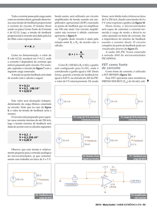 Toda a corrente passa pela carga assim
como no resistor shunt, gerando desta forma uma tensão de feedback proporcional
à corrente do circuito. O resistor shunt
usado na placa Cerne Fonte de Corrente
é de 0,2 Ω. Logo, a tensão de feedback
proporcional à corrente será dada pela Lei
de Ohm como expresso abaixo:

V = R .I
Como na demonstração, o valor de
R vale 0,2 Ω, resultará em V=0,2.I, onde
a corrente I dependerá da corrente que
estiver passando pelo circuito. Por exemplo, suponha o circuito da figura 7 com a
seguinte carga conectada.
A tensão no ponto feedback será dada
de acordo com o cálculo a seguir:

Sendo assim, será utilizado um circuito
amplificador de tensão usando um amplificador operacional (AOP) conectado
ao ponto de feedback que irá amplificar
em 100 este sinal. Um circuito amplificador não inversor é obtido conforme
apresenta a figura 9.
O ganho deste circuito é dado pela
relação entre R1 e R2, de acordo com o
cálculo:

G=1+

R1
R2

Como R1=100 kΩ e R2=1 kΩ, o ganho
está configurado para G=101, onde é
considerado o ganho igual a 100. Desta
forma, quando a tensão de feedback for
igual a 0,05 V, na entrada do AD do PIC
o valor de 5 V estará presente. De modo

linear, será obtida toda a leitura na faixa
de 0 a 250 mA, dando uma tensão de 0 a
5 V como expressa o gráfico da figura 10.
Desta forma, o microcontrolador
será capaz de controlar a corrente fornecida à carga de modo a deixá-la no
valor ajustado na fonte de corrente, daí
a importância do retorno de feedback
usando o resistor shunt. O circuito
completo da parte de feedback pode ser
visualizado através da figura 11.
A saída AD_PIC ficará conectada
à entrada AN0 do microcontrolador
PIC16F876A.

FET como fonte
de corrente

Como fonte de corrente, é utilizado
o FET IRF540N (figura 12).
Esse FET apresenta uma resistência
DRENO-SOURCE (VDS) de 44 mΩ, sufi-

V = 0,2.I
V = 0,2 . 100.10-3
V = 0,02 V
Este valor será alcançado independentemente da carga ôhmica conectada
ao circuito. Note que no caso da figura
8, o valor da tensão de feedback seria o
mesmo.
O circuito está preparado para suportar uma corrente máxima de até 250 mA,
logo a tensão máxima de feedback será
dada de acordo com os cálculos seguintes:

F4. Carga de 10 Ω conectada
à fonte de corrente.

F5. Carga de 20 Ω conectada
à fonte de corrente.

F6. Resistor shunt
ligado ao circuito.

F7. Feedback com
carga de 20 Ω.

V = 0,2 . I
V = 0,2.250.10-3
V = 0,05 V
Observe que esta tensão é relativamente pequena para a entrada analógica
do microcontrolador, já que nominalmente esta trabalha na faixa de 0 a 5 V.

F8. Feedback com
carga de 30 Ω.

F9. Amplificador
não inversor.
2013 I Maio/Junho I SABER ELETRÔNICA 470 I 55

 