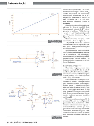 Instrumentação

F17. Relação de ganho
da tensão do PWM.

saída do microcontrolador é de 0 a 5 V,
tensão insuficiente para controlar o V GS
do FET. Sendo assim, um amplificador
não inversor baseado em um AOP é
empregado para obter na entrada do
FET a faixa de 0 a 12 V. Para obter
este resultado consulte o circuito na
figura 16.
O ganho será determinado pela relação entre R1 e R2, neste caso 3,13. Desta
forma, quando a tensão de 2 V estiver
presente na saída do PWM, observa-se 3,13 . 2= 6,26 V aplicados à entrada
do FET e assim linearmente. Veja na
figura 17.
O circuito com o FET para a fonte
de corrente é dado na figura 18.
A figura 19 demonstra o circuito
considerando também a parte de feedback para a medição da corrente pelo
microcontrolador.
Na conexão com o microcontrolador, disponível na figura 20, observa-se os pinos PWM e AD usados para
controle da corrente assim como o LCD
que apresenta a corrente medida e os
botões utilizados para ajustar a corrente
fornecida à carga.

Exemplo proposto

F18. Circuito com
FET e AOP.

F19. Circuito com
FET e Feedback.
58 I SABER ELETRÔNICA 470 I Maio/Junho I 2013

O exemplo proposto possui como
carga um resistor de 150 Ω e, através de
dois botões, há o fornecimento de 50 mA
caso o botão conectado a RC5 esteja pressionado, e 20 mA caso o botão conectado
a RC4 esteja pressionado.
Para isso há uma rotina que, ao ser
chamada, é passada como parâmetro
para a mesma corrente desejada para
fazer o ajuste. O conversor AD deve
estar em modo de 8 bits, significa que
ao ser configurada a corrente de 250
mA, o valor 255 retorna como resultado do conversor AD e assim linearmente, conforme expressa o gráfico
da figura 21.
Note que, praticamente, cada bit do
conversor AD refere-se a 1 mA passando
pelo resistor shunt. Desta forma, o PWM
inicia no valor mínimo e em seguida, é
incrementado até a corrente que passa
pelo shunt seja maior ou igual à corrente
de feedback, momento no qual o PWM
que ajusta o FET deixa de ser incrementado mantendo a corrente constante no
resistor.

 