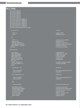 Instrumentação
Box 1: Código
sbit LCD_RS at RB7_bit;
sbit LCD_EN at RB6_bit;
sbit LCD_D4 at RB5_bit;
sbit LCD_D5 at RB4_bit;
sbit LCD_D6 at RB3_bit;
sbit LCD_D7 at RB2_bit;
sbit LCD_RS_Direction at TRISB7_bit;
sbit LCD_EN_Direction at TRISB6_bit;
sbit LCD_D4_Direction at TRISB5_bit;
sbit LCD_D5_Direction at TRISB4_bit;
sbit LCD_D6_Direction at TRISB3_bit;
sbit LCD_D7_Direction at TRISB2_bit;
void fonte_corrente(unsigned char corrente)
{
if (corrente==0)
							
{
CCPR1L=0;
								
return;
						
		
}			
do
{
CCPR1L++; 						
		
delay_ms(100); 					
			
ADCON0.GO_DONE=1; 						
	
while(ADCON0.GO_DONE);							
}while (ADRESH<=corrente); 							
//feedback
							
}
void main(void)
{
char dado[10]; 						
		
TRISA=0b00000001;
						
	
TRISB=0b00000000;
						
	
TRISC=0b00110011; 						
	
ADCON0=0b11000001; 					
		
ADCON1=0b00001110; 						
	
PR2=0XFF;
T2CON =0b00000101; 						
	
CCP1CON=0b00001111;
					
		
while(1)					
{
if (PORTC.RC5==0) 					
		
{
fonte_corrente(20); 							
delay_ms(1000); 							
}	
else if (PORTC.RC4==0)							
{
fonte_corrente(50); 							
delay_ms(1000); 				
			
}
else
{
fonte_corrente(0); 							
}					
ADCON0.GO_DONE=1; 					
		
while(ADCON0.GO_DONE);							
bytetostr(ADRESH,dado); 							
lcd_out(2,1,”Corrente: “); 							
lcd_out_cp(dado);
							
lcd_out_cp(“ mA”);
							
delay_ms(100);
							
}
}

60 I SABER ELETRÔNICA 470 I Maio/Junho I 2013

//Se for 0...
//Desliga o PWM
//Retorna da rotina

//Incrementa 1 passo PWM
//Aguarda 10 ms
//Inicializa conversão AD
//Aguarda terminar conversão AD
//Enquanto a leitura de
//for menor que corrente

//Variável auxiliar
//PORTA.RA0 como AN0
//PORTB como saída
//Configura PORTC
//Configura AD
//Configura AD
//Configura frequência de PWM
//Habilita modo PWM
//Botão On?
//Sim, ajusta corrente para 20 mA
//Aguarda 1 s
//Botão On?
//Sim, ajusta corrente para 50 mA
//Aguarda 1 s

//Ajusta corrente para 0 mA
//Inicializa conversão AD
//Aguarda terminar conversão AD
//Converte corrente em string
//Apresenta string
//Mostra a corrente no LCD
//Mostra a unidade
//Aguarda 100 ms

 