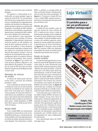decibéis, com uma faixa maior conforme
desejado.
Os espúrios e o ruído podem ser introduzidos em quase qualquer lugar na
cadeia do sinal de RF. As características
não lineares dos componentes, tais como
mixers e amplificadores, frequentemente
resultam em produtos de distorção, que
podem produzir espúrios no domínio da
frequência. A resolução do ADC também
pode afetar a faixa dinâmica. Geralmente,
quanto maior a resolução do ADC, melhor
será a faixa dinâmica do instrumento.
A faixa dinâmica é uma importante
especificação para medidas de baixas
amplitudes. A especificação é ainda mais
essencial quando se está medindo um
sinal de baixa potência próximo a um
sinal de alta potência. A faixa dinâmica
do instrumento determina o mínimo sinal
que poderá ser visualizado próximo ao
sinal de alta potência, porque o nível de
referência do instrumento não pode ser
configurado abaixo da potência máxima
do sinal de alta potência. Este conceito
é ilustrado na figura 5, que mostra um
sinal de baixa potência adjacente a um
sinal GSM de alta potência. Um analisador de sinais de RF deve tem uma faixa
dinâmica de pelo menos 60 dB para medir
o menor sinal.

Métodos de cálculo
de média

O cálculo de média pode adversamente afetar a precisão das medidas
portadora- ruído.
Com os métodos de cálculo de média,
a redução do ruído em um sinal aumenta
a precisão da medida de um espúrio de
baixo nível. Você pode usar a média de
vários períodos do sinal para eliminar o
ruído branco (ou randômico) e convergir
para o valor real do sinal. Dois métodos de
cálculo de média complexos são descritos
nesta seção – média quadrática ou RMS
(Root Mean Square) e média de pico (Peak-Hold Averaging).

Média RMS

Com a média RMS, seu instrumento
pode detectar sinais de baixo nível. A média RMS permite que os componentes de
ruído periódicos do sinal sejam ignorados
no cálculo da média, deixando somente o
sinal desejado. Para determinar a média

RMS e a potência ou energia média do
sinal, você pode calcular a média ponderada da soma dos valores quadrados. As
figuras 6 e 7 mostram a banda FM com
e sem a média RMS, respectivamente, e
demonstra uma detecção mais precisa de
picos de baixo nível.

Média de pico

A média de pico mantém o pico de
cada bin através de vários cálculos de
FFT. A média de pico eleva o ruído de
fundo porque ela pega a maior amplitude
de todos os sinais medidos para calcular
várias médias. O método também mostra
os picos das medidas espectrais subsequentes no mesmo gráfico para permitir
a identificação de sinais transitórios.
As figuras 8 e 9 ilustram a faixa de 885
MHz de celulares GSM com diferentes
quantidades de cálculo de média de pico
realizadas para ilustrar este conceito.

Ruído de fundo
médio exibido

O ruído de fundo aparente de um analisador de sinais de RF depende de muitas
coisas além do ruído introduzido pelo
sistema de RF, conforme descrito na seção
“Métodos de cálculo de média”. O tipo de
média que você utilizar pode afetar significantemente o ruído de fundo médio.
Esta seção descreve como a resolução de
largura de banda (RBW) do sinal pode
afetar o ruído de fundo médio exibido do
instrumento. Para ilustrar este conceito
nós medimos uma largura de banda de
20 MHz com um único pico. As figuras 10
e 11 revelam que a redução da resolução
de largura de banda, na verdade, reduz o
ruído de fundo exibido do instrumento.
Você pode notar que o ruído de fundo médio exibido (DANF, do termo em
inglês Displayed Average Noise Floor) do
instrumento é altamente dependente da
resolução de largura de banda que será
utilizada. Esta especificação é significante
porque provê uma indicação do menor
sinal detectável que o instrumento pode
exibir. As condições em que a medição foi
realizada são tipicamente especificadas
juntamente com o DANF, devido a este
ser dependente de várias configurações
do instrumento.
Uma especificação típica de DANF
seria algo como:

2013 I Maio/Junho I SABER ELETRÔNICA 470 I 65

 