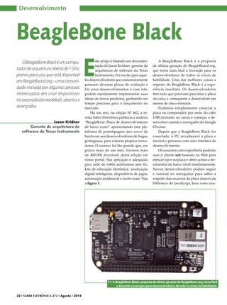 Desenvolvimento

BeagleBone Black
O BeagleBone Black é um computador de arquitetura aberta de 1 GHz,
pronto para uso, que está disponível
em BeagleBoard.org - uma comunidade iniciada por algumas pessoas
interessadas em criar dispositivos
incorporados(embedded), abertos e
avançados.
Jason Kridner
Gerente de arquitetura de
software da Texas Instruments

E

ste artigo é baseado em documentação de Jason Kridner, gerente de
arquitetura de software da Texas
Instruments. Foi escrito para aqueles desenvolvedores que costumeiramente
possuem diversas placas de avaliação e
kits para desenvolvimentos e com isto,
podem rapidamente implementar suas
ideias de novos produtos, ganhando um
tempo precioso para o lançamento no
mercado.
Há um ano, na edição Nº 462, a revista Saber Eletrônica publicou a matéria
“BeagleBone: Placa de desenvolvimento
de baixo custo” apresentando esta plataforma de prototipagem open source de
hardware aos desenvolvedores de língua
portuguesa, para criarem projetos inovadores. O sucesso foi tão grande que, em
pouco mais de um mês, tivemos mais
de 400.000 downloads desta edição em
nosso portal. Sua aplicação é adequada
para rede de robôs autônomos sem fio,
kits de educação eletrônica, sinalização
digital inteligente, dispositivos de jogos,
automação residencial e muito mais. Veja
a figura 1.

A BeagleBone Black é a proposta
de última geração do BeagleBoard.org,
que torna mais fácil a inovação para os
desenvolvedores de todos os níveis de
habilidade. Uma das melhores coisas a
respeito do BeagleBone Black é a experiência imediata. Os desenvolvedores
têm tudo que precisam para tirar a placa
da caixa e começarem a desenvolver em
menos de cinco minutos.
Podemos simplesmente conectar a
placa no computador por meio do cabo
USB (incluído na caixa) e começar a desenvolver usando o navegador do Google
Chrome.
Depois que a BeagleBone Black for
conectada, o PC reconhecerá a placa e
iniciará o processo com uma interface de
desenvolvimento.
Os usuários com experiência poderão
usar o cliente ssh baseado na Web para
efetuar logon na placa e obter acesso a ferramentas de baixo nível imediatamente.
Novos desenvolvedores podem seguir
o tutorial no navegador para saber a
respeito dos recursos da placa através da
biblioteca do JavaScript, bem como exa-

F1. A BeagleBone Black, proposta de última geração do BeagleBone.org, torna fácil
e divertida a inovação para desenvolvedores de todo os níveis de habilidade.
22 I SABER ELETRÔNICA 472 I Agosto I 2013

 
