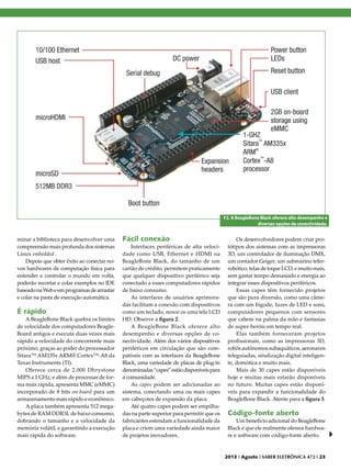 F2. A BeagleBone Black oferece alto desempenho e
diversas opções de conectividade.

minar a biblioteca para desenvolver uma
compreensão mais profunda dos sistemas
Linux embedded .
Depois que obter êxito ao conectar novos hardwares de computação física para
entender e controlar o mundo em volta,
poderão recortar e colar exemplos no IDE
baseado na Web e em programas de arrastar
e colar na pasta de execução automática.

É rápido

A BeagleBone Black quebra os limites
de velocidade dos computadores BeagleBoard antigos e executa duas vezes mais
rápido a velocidade do concorrente mais
próximo, graças ao poder do processador
Sitara™ AM335x ARM® Cortex™-A8 da
Texas Instruments (TI).
Oferece cerca de 2.000 Dhrystone
MIPS a 1 GHz, e além de processar de forma mais rápida, apresenta MMC (eMMC)
incorporado de 8 bits on-board para um
armazenamento mais rápido e econômico.
A placa também apresenta 512 megabytes de RAM DDR3L de baixo consumo,
dobrando o tamanho e a velocidade da
memória volátil, e garantindo a execução
mais rápida do software.

Fácil conexão

Interfaces periféricas de alta velocidade como USB, Ethernet e HDMI na
BeagleBone Black, do tamanho de um
cartão de crédito, permitem praticamente
que qualquer dispositivo periférico seja
conectado a esses computadores rápidos
de baixo consumo.
As interfaces de usuários aprimoradas facilitam a conexão com dispositivos
como um teclado, mouse ou uma tela LCD
HD. Observe a figura 2.
A BeagleBone Black oferece alto
desempenho e diversas opções de conectividade. Além dos vários dispositivos
periféricos em circulação que são compatíveis com as interfaces da BeagleBone
Black, uma variedade de placas de plug-in
denominadas “capes” estão disponíveis para
a comunidade.
As capes podem ser adicionadas ao
sistema, conectando uma ou mais capes
em cabeçotes de expansão da placa.
Até quatro capes podem ser empilhadas na parte superior para permitir que os
fabricantes estendam a funcionalidade da
placa e criem uma variedade ainda maior
de projetos inovadores.

Os desenvolvedores podem criar protótipos dos sistemas com as impressoras
3D, um controlador de iluminação DMX,
um contador Geiger, um submarino telerrobótico, telas de toque LCD, e muito mais,
sem gastar tempo demasiado e energia ao
integrar esses dispositivos periféricos.
Essas capes têm fornecido projetos
que são pura diversão, como uma câmera com um bigode, luzes de LED e sons,
computadores pequenos com sensores
que cabem na palma da mão e fantasias
de super-heróis em tempo real.
Elas também forneceram projetos
profissionais, como as impressoras 3D,
robôs autônomos subaquáticos, aeronaves
teleguiadas, sinalização digital inteligente, domótica e muito mais.
Mais de 30 capes estão disponíveis
hoje e muitas mais estarão disponíveis
no futuro. Muitas capes estão disponíveis para expandir a funcionalidade do
BeagleBone Black. Atente para a figura 3.

Código-fonte aberto

Um benefício adicional do BeagleBone
Black é que ele realmente oferece hardware e software com código-fonte aberto.

2013 I Agosto I SABER ELETRÔNICA 472 I 23

 