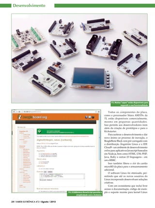 Desenvolvimento

F3. Muitas “capes” estão disponíveis para
expandir a sua funcionalidade.

F4. A biblioteca BoneScript permite a
simplicidade com o Arduíno.
24 I SABER ELETRÔNICA 472 I Agosto I 2013

Todos os componentes da placa,
como o processador Sitara AM335x da
TI, estão disponíveis comercialmente,
mesmo em pequenas quantidades.
Isso permite aos desenvolvedores irem
além da criação de protótipos e para o
Kickstarter.
Para acelerar o desenvolvimento e dar
novo ânimo ao processo de inovação, o
BeagleBone Black vem pré-carregado com
a distribuição Ångström Linux e o IDE
Cloud9 - um ambiente de desenvolvimento
online para aplicativos Javascript baseados
em Node.js, bem como HTML, CSS, PHP,
Java, Ruby e outras 23 linguagens - em
um eMMC.
Isso também libera o slot do cartão
microSD da placa para o armazenamento
adicional.
O software Linux foi otimizado, permitindo que até os novos usuários do
Linux incorporado desenvolvam soluções
criativas.
Com um ecossistema que inclui livre
acesso à documentação, código de exemplo e suporte recente para kernel Linux

 