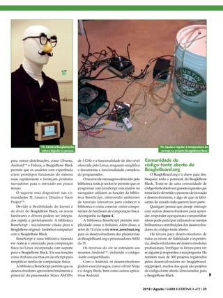 F5. Câmera BeagleStache
coloca bigode na pessoa.

para outras distribuições, como Ubuntu,
Android™ e Fedora, o BeagleBone Black
permite que os usuários com experiência
criem protótipos funcionais do sistema
mais rapidamente e forneçam produtos
inovadores para o mercado em pouco
tempo.
O suporte está disponível nas comunidades TI, Linaro e Ubuntu e Yocto
Project™.
Devido à flexibilidade do kernel e
do driver do BeagleBone Black, os novos
hardwares e drivers podem ser integrados rápida e perfeitamente. A biblioteca
BoneScript - inicialmente criada para o
BeagleBone original - também é compatível
com o BeagleBone Black.
BoneScript é uma biblioteca baseada
em node.js e otimizada para computação
física no Linux incorporado com suporte
para o BeagleBone Black. Ela usa funções
como Arduino escritas em JavaScript para
simplificar tarefas de computação física.
A biblioteca BoneScript permite que os
desenvolvedores aproveitem totalmente o
potencial do processador Sitara AM335x

F6. Ajuda a regular a temperatura da
cerveja no projeto BeagleBone Beer.

de 1 GHz e a funcionalidade de alto nível
oferecida pelo Linux, enquanto simplifica
e documenta a funcionalidade complexa
do programador.
O recurso de mensagens oferecido pela
biblioteca node.js socket.io permite que os
programas com JavaScript executados no
navegador utilizem as funções da biblioteca BoneScript, oferecendo ambientes
de tutoriais interativos para conhecer a
biblioteca e como conectar vários componentes de hardware de computação física.
Acompanhe na figura 4.
A biblioteca BoneScript permite simplicidade como o Arduino. Além disso, o
setor de TI criou o site www.arowboat.org
para os desenvolvedores das plataformas
do BeagleBoard.org e processadores ARM
da TI.
Os recursos do site se estendem aos
recursos Android™, incluindo o código-fonte compartilhado.
Com o Android, os desenvolvedores
podem executar jogos, como o Fruit Ninja
e o Angry Birds, bem como outros aplicativos Android.

Comunidade do
código-fonte aberto do
BeagleBoard.org

O BeagleBoard.org é a chave para desbloquear todo o potencial do BeagleBone
Black. Trata-se de uma comunidade de
código-fonte aberto em grande expansão que
torna fácil e divertido o processo de inovação
e desenvolvimento, e algo de que os fabricantes do mundo todo querem fazer parte.
Qualquer pessoa que deseje interagir
com outros desenvolvedores para aprender, responder a perguntas e compartilhar
ideias pode participar utilizando as mentes
brilhantes e contribuições dos desenvolvedores do código-fonte aberto.
Há fóruns para desenvolvedores de
todos os níveis de habilidade e experiência, desde estudantes até desenvolvedores
profissionais. Verifique os fóruns para ver
se alguém já respondeu à sua pergunta. Há
também mais de 300 projetos registrados
pelos desenvolvedores no beagleboard.
org/project, muitos dos quais são projetos
de código-fonte aberto direcionados para
o BeagleBone Black.

2013 I Agosto I SABER ELETRÔNICA 472 I 25

 