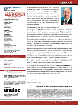 editorial
Editora Saber Ltda.
Diretor
Hélio Fittipaldi

A eletrônica embutida (embedded electronic), de que ultimamente muito se fala, nada mais é do que uma expressão nova para algo que sempre foi feito sem esta definição.
O que nós acostumamos foi vê-la aplicada em máquinas,

www.sabereletronica.com.br
twitter.com/editora_saber
Editor e Diretor Responsável
Hélio Fittipaldi
Conselho Editorial
João A. Zuffo
Redação
Rafaela Turiani
Revisão Técnica
Eutíquio Lopez
Designers
Carlos C. Tartaglioni,
Diego M. Gomes
Publicidade
Caroline Ferreira,
Marileide de Oliveira
Colaboradores
Andy Radosevish,
Arlete Vieira da Silva,
Bill Messner,
Dawn Tilbury,
Eutíquio Lopez,
Guilherme Kenji Yamamoto,
Gustavo G. L. Peixinho,
Jason Kridner,
Mário Marcos de Brito Horta,
Renan Airosa Machado de Azevedo,
Tiago Almeida de Oliveira,
Vitor Amadeu Souza
PARA ANUNCIAR: (11) 2095-5339
publicidade@editorasaber.com.br
Capa
Arquivo Editora Saber
Impressão
EGB Gráfica e Editora
Distribuição
Brasil: DINAP
Portugal: Logista Portugal tel.: 121-9267 800
ASSINATURAS
www.sabereletronica.com.br
fone: (11) 2095-5335 / fax: (11) 2098-3366
atendimento das 8:30 às 17:30h
Edições anteriores (mediante disponibilidade de
estoque), solicite pelo site ou pelo tel. 2095-5330, ao
preço da última edição em banca.

Saber Eletrônica é uma publicação bimestral
da Editora Saber Ltda, ISSN 0101-6717. Redação,
administração, publicidade e correspondência: Rua
Jacinto José de Araújo, 315, Tatuapé, CEP 03087-020,
São Paulo, SP, tel/fax (11) 2095-5333.
Associada da:

Associação Nacional das Editoras
de Publicações Técnicas, Dirigidas
e Especializadas

eletrodomésticos, automóveis, e tantas outras coisas. Ela
ganhou tantos adeptos pelo mundo afora que temos até
novos formatos de feiras organizadas sob a bandeira da
“eletrônica embutida”, ou, como dizem os portugueses e
Hélio Fittipaldi

espanhóis: “embebida”.
Aqui, temos a ESC Brazil 2013, que se realizará nos dias 27

e 28 de agosto de 2013, no Transamérica Expo Center, em São Paulo, e será o maior
encontro da comunidade de desenvolvimento de projetos eletrônicos do Brasil. A
comunidade de engenharia, os especialistas, os fabricantes, e os fornecedores desta
área terão, além da feira, um programa de conferências com muita qualidade.
Entre as diversas atrações, a Texas Instruments trará o engenheiro Jason Kridner,
gerente de arquitetura de software da empresa, que apresentará o novo BeagleBone Black: um poderoso computador de arquitetura aberta Linux, com o processador Sitara AM335x ARM Cortex-A8 de 1GHz.
Ele é muito rápido em relação às versões anteriores, e duas vezes e meia mais rápido
em comparação ao concorrente mais próximo, sendo ideal para o desenvolvimento
de impressoras por deposição de plástico para construir peças em 3D, submarino
telerobótico, telas de toque LCD, aeronaves teleguiadas, automação residencial,
sinalização digital inteligente, robots, e no chão de fábrica (nas máquinas).
Estamos desenvolvendo um projeto prático com o BeagleBone Black para a publicação em uma das próximas edições da revista Saber Eletrônica.
Se o leitor ainda não visitou nosso novo portal www.sabereletronica.com.br, irá
admirar-se com o novo design e a rapidez de acesso. O mecanismo de busca ficou
muito melhor e mais rápido. As imagens e fotos, agora, possuem zoom dando condição de ver até pequenos detalhes em alta resolução. Infelizmente, não conseguimos alterar todas as figuras e fotos no conteúdo mais antigo.

Submissões de Artigos
Artigos de nossos leitores, parceiros e especialistas do setor serão bem-vindos em nossa revista. Vamos analisar cada
apresentação e determinar a sua aptidão para a publicação na Revista Saber Eletrônica. Iremos trabalhar com afinco em
cada etapa do processo de submissão para assegurar um fluxo de trabalho flexível e a melhor apresentação dos artigos
aceitos em versão impressa e online.

Atendimento ao Leitor: atendimento@sabereletronica.com.br
Os artigos assinados são de exclusiva responsabilidade de seus autores. É vedada a reprodução total ou parcial dos textos
e ilustrações desta Revista, bem como a industrialização e/ou comercialização dos aparelhos ou ideias oriundas dos textos
mencionados, sob pena de sanções legais. As consultas técnicas referentes aos artigos da Revista deverão ser feitas exclusivamente por cartas, ou e-mail (A/C do Departamento Técnico). São tomados todos os cuidados razoáveis na preparação do
conteúdo desta Revista, mas não assumimos a responsabilidade legal por eventuais erros, principalmente nas montagens, pois
tratam-se de projetos experimentais. Tampouco assumimos a responsabilidade por danos resultantes de imperícia do montador.
Caso haja enganos em texto ou desenho, será publicada errata na primeira oportunidade. Preços e dados publicados em
anúncios são por nós aceitos de boa fé, como corretos na data do fechamento da edição. Não assumimos a responsabilidade
por alterações nos preços e na disponibilidade dos produtos ocorridas após o fechamento.

2013 I Agosto I SABER ELETRÔNICA 472 I 3

 