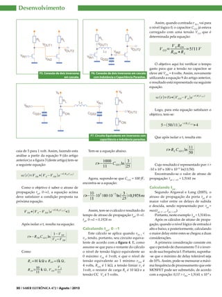 Desenvolvimento
Assim, quando a entrada v IN 1 vai para
o nível lógico 0, o capacitor CGS2 já estava
carregado com uma tensão VCO que é
determinada pela equação:

F5. Conexão de dois inversores
em cascata.

F6. Conexão de dois inversores em cascata
com Indutância e Capacitância Parasitas.

O objetivo aqui foi verificar o tempo
gasto para que a tensão no capacitor se
eleve até VOH = 4 volts. Assim, novamente
utilizando a equação 9 do artigo anterior,
o resultado está representado na seguinte
equação.

Logo, para esta equação satisfazer o
objetivo, tem-se:

F7. Circuito Equivalente em inversores com
capacitância e indutância parasitas.

caia de 5 para 1 volt. Assim, fazendo esta
análise a partir da equação 9 (do artigo
anterior) e a figura 3 (deste artigo) tem-se
a seguinte equação:

Como o objetivo é saber o atraso de
propagação tpd, 0→1, a equação acima
deve satisfazer a condição proposta na
próxima equação.

Após isolar o t, resulta na equação:

Como

30 I SABER ELETRÔNICA 472 I Agosto I 2013

Que após isolar o t, resulta em:

Tem-se a equação abaixo.

Agora, supondo-se que CGS2 = 100 fF,
encontra-se a equação:

Assim, tem-se o cálculo e resultado do
tempo de atraso de propagação tpd, 0→1.
tpd, 0→1 = 0,1928 ns

Calculando tpd, 0→1

Este cálculo se aplica quando vIN 1 <
vT, tendo, portanto, seu circuito equivalente de acordo com a figura 4. E, como
assume-se que para o restante do cálculo
o nível de tensão lógico equivalente ao
0 máximo vOL é 1volt, e que o nível de
tensão equivalente ao 1 mínimo vOH é
4 volts, RON é 1 kΩ, a tensão limiar vT é
1volt, o resistor de carga RL é 10 kΩ e a
tensão CC VS é 5 volts.

Cujo resultado é representado por: t >
-10 x 103 x 100 x 10-15 ln(11/50)
Encontrando-se o valor de atraso de
propagação: tpd ,1 →O = 1,5141 ns

Calculando tpd

Segundo Argawal e Lang (2005), o
atraso de propagação da porta tpd é o
maior valor entre os delays de subida
e descida, sendo representado por: tpd =
max(tpd, O →1 ,tpd, 1→O)
Portanto, neste exemplo tpd = 1,5141ns.
Após os cálculos de atraso de propagação, quando o nível lógico de entrada é
alto e baixo, e posteriormente, calculando
o maior delay entre estes se chegou a duas
considerações.
A primeira consideração consiste em
que o período de chaveamento T é o inverso de sua frequência f. Portanto, suponha-se que o máximo de delay tolerável seja
de 10%. Assim, pode-se mensurar a máxima frequência de processamento que este
MOSFET pode ser submetido, de acordo
com a equação: 0,1T > tPD = 1,5141 x 10-9 s

 
