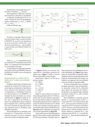 Sintetizando esta equação tem-se: T >
0,15141ns. Portanto: f max ≈ 6,6 GHz
Esta frequência é aplicável à maioria
das frequências utilizadas na atualidade.
A segunda consideração se faz ao verificar o tempo de atraso de propagação,
onde se conclui que tPD ≈ RL CGS 2. Sendo,
XT > tpd ≈ RL CGS.
Pode-se entender que:

F8. Circuito equivalente de dois
inversores em cascata.

Portanto, a equação abaixo resulta
em uma função onde se pode escolher
o MOSFET de acordo com frequência
de processamento adequada e por
meio da capacitância C GS 2 que também
é especificada em Folha de Dados do
fabricante.

Onde CGS (MAX) é a capacitância máxima aceitável, X é a tolerância máxima de
delay, f é a frequência de chaveamento e
RL é a resistência da carga.
A importância da expressão é grande,
pois pode auxiliar qual MOSFET deve ser
escolhido de acordo com sua frequência
de trabalho.

Equacionando os efeitos de circuitos de 2ª ordem em circuitos
lógicos
O objetivo deste tópico foi demonstrar
os efeitos de sistemas de 2ª ordem em circuitos lógicos, enfatizando a importância
de se prevenir este fenômeno. Assim,
a Capacitância e Indutância Parasitas
em Chaveamentos com MOSFET, e o
exemplo de dois inversores em cascata
representado na figura 5, supõe-se, então, que a capacitância de entrada CGS
passa a ser significativa neste exemplo e
que na ligação entre a saída do primeiro
inversor e a entrada do segundo inversor
seja suficiente para se considerar uma
indutância parasita.
Nessa situação tem-se, portanto, uma
Indutância e Capacitância Parasitas,
fazendo com que o circuito se comporte
como um circuito de segunda ordem.

F9. Circuito equivalente de dois
inversores em cascata.

A figura 6 ilustra os inversores com
capacitância e indutância parasitas enquanto que a figura 7 mostra o circuito
elétrico equivalente nesta situação.
Assim, para a figura 7, se tem os seguintes valores:
RL = 900 Ω
RON = 100 Ω
VS = 5 V
CGS 2 = 0,1 pF
L1 = 100 nH
vc = vin2
Supõe-se uma entrada na forma de
uma onda quadrada entre 0 e 5 V. Têm-se,
então, dois circuitos elétricos equivalentes: circuito elétrico relativo ao transiente
de descida (entrada em 0 V) e o relativo ao
tempo de subida (entrada em 5 V). Desta
forma, para a primeira situação espera-se
um circuito equivalente semelhante ao da
figura 8a e para o segundo caso espera-se
um circuito equivalente da figura 8b.
Assim sendo, para as duas situações da
figura 8 têm-se dois circuitos equivalentes
de Thevenin distintos. Contudo, para os

F10. Divisão de VTH
em duas fontes.

dois casos tem-se um modelamento de circuito semelhante ao da figura 9, que representa um circuito RLC de segunda ordem.
Portanto, como um circuito que possui duas
fontes de armazenamento de energia, um
indutor e um capacitor, deve ser analisado
como um circuito de segunda ordem.
As duas complicações que o exemplo
da figura apresenta é que, primeiramente, apresenta valores de RTH diferentes
para valores de transiente de subida e
de descida e, em segundo lugar, também
apresenta valores de VTH não variando
para 0 V, mas 0,5V.
Para simplificar os cálculos, pode-se
dividir VTH em duas partes. Como VTH
varia entre 0,5 V e 5 V, pode-se dizer que
em VTH tem uma parte constante que permanece em 0,5 V e outra que varia entre 0
e 4,5 V. O motivo que torna possível esta
divisão é que o circuito da figura é linear.
Assim, chama-se a primeira de VTH que
permanece em 0,5V de -VTH e a parte que
varia de ~VTH . Esta divisão é ilustrada na
figura 10.

2013 I Agosto I SABER ELETRÔNICA 472 I 31

 