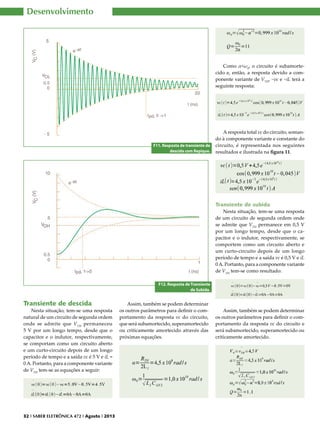 Desenvolvimento

Como α<ω0, o circuito é subamortecido e, então, a resposta devido a componente variante de VTH, ~vc e ~iL terá a
seguinte resposta:

F11. Resposta de transiente de
descida com Repique.

A resposta total vc do circuito, somando à componente variante e constante do
circuito, é representada nos seguintes
resultados e ilustrada na figura 11.

Transiente de subida
Nesta situação, tem-se uma resposta
de um circuito de segunda ordem onde
se admite que VTH permanece em 0,5 V
por um longo tempo, desde que o capacitor e o indutor, respectivamente, se
comportem como um circuito aberto e
um curto-circuito depois de um longo
período de tempo e a saída vc é 0,5 V e iL
0 A. Portanto, para a componente variante
de VTH tem-se como resultado:
F12. Resposta de Transiente
de Subida.

Transiente de descida

Nesta situação, tem-se uma resposta
natural de um circuito de segunda ordem
onde se admite que V TH permaneceu
5 V por um longo tempo, desde que o
capacitor e o indutor, respectivamente,
se comportam como um circuito aberto
e um curto-circuito depois de um longo
período de tempo e a saída vc é 5 V e iL =
0 A. Portanto, para a componente variante
de VTH tem-se as equações a seguir:

32 I SABER ELETRÔNICA 472 I Agosto I 2013

Assim, também se podem determinar
os outros parâmetros para definir o comportamento da resposta vc do circuito,
que será subamortecido, superamortecido
ou criticamente amortecido através das
próximas equações.

Assim, também se podem determinar
os outros parâmetros para definir o comportamento da resposta vc do circuito e
será subamortecido, superamortecido ou
criticamente amortecido.

 