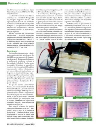 Desenvolvimento
kΩ obteve-se curva semelhante à figura
17, com frequências de 10 kHz e 7,5 kHz,
respectivamente.
Analisando os resultados obtidos
confirmou-se a veracidade da equação
12, pois para frequência de 13,7 kHz
esperava-se um atraso de 10% em relação
ao período da onda de entrada, enquanto
na figura 17, se apresentou uma saída
relativa a uma frequência de 15 kHz com
uma inclinação relativa ao atraso de propagação esperado.
Outras observações também são
interessantes. O atraso de propagação
progressivo evidenciou a capacitância parasita na entrada do MOSFET 2SK2129. E
os resultados obtidos para cargas de 15 kΩ
e 20 kΩ indicaram que o delay depende
apenas da carga, pois a capacitância de
entrada no MOSFET não varia.

foram feitos experimentos práticos, onde
se obteve resultados aceitáveis.
Já a Indutância Parasita pode ser
minimizada de acordo com as conexões
realizadas entre circuitos lógicos. Assim,
foi demonstrado que há necessidade de
se aperfeiçoar ao máximo estas conexões
para se evitar a indutância parasita, pois
esta pode danificar o circuito pela energia
potencial magnética armazenada.
No caso em que se tem a Capacitância
e Indutância Parasitas em um mesmo circuito lógico, o mesmo está sujeito a sofrer
fenômenos de repique ocasionando erros
nos níveis lógicos e atrasos de propagação. Deve-se, também, otimizar ao máxi-

mo as conexões de dispositivos eletrônicos
para se inibir a ocorrência deste fenômeno.
Mas, uma vez que não se consiga evitar,
se devem procurar outras soluções e uma
delas é a utilização de Filtros LC, onde se
atenua sinais de repique com frequências
superiores a de operação.
Portanto, conclui-se que conhecer os
fenômenos que envolvem o uso do MOSFET em comutações é muito importante.
Pois, a partir dos estudos e experimentos
demonstrados neste trabalho constatou-se que, se não tratados os efeitos da
Capacitância e Indutância Parasitas, o
desempenho dos circuitos lógicos pode
ser comprometido.
E

Conclusão

Foram abordados aspectos e fenômenos que envolvem a utilização do
MOSFET em chaveamentos de frequências diversas. E dentre estes fenômenos,
se analisou, de uma forma profunda, a
Capacitância e Indutância Parasitas nestas
comutações. Investigou-se seus efeitos
negativos através pesquisas bibliográficas
e experimentos práticos, culminando-se
em um modelamento matemático e em
diagrama de circuitos elétricos que representaram o problema a fim de tratá-lo e de
investigar suas soluções através da análise
de circuitos RC, RL (ambos, circuitos de
primeira ordem) e RLC (circuitos de segunda ordem).
No que diz respeito à Capacitância
Parasita, não há como retirá-la da entrada
do transistor MOSFET, pois este transistor
é de Efeito de Campo – FET, logo essa capacitância em sua entrada é um parâmetro
fundamental para seu funcionamento.
Assim, o que se pode fazer é conhecer
os fundamentos que a envolvem para
se escolher o MOSFET com capacitância
de entrada adequada para determinada
frequência de operação.
Esta equação foi muito útil, pois se
conseguiu dimensionar o MOSFET adequado a partir da carga , RL da frequência
de operação f e da tolerância de atraso
de propagação aceitável X. Assim, esta
equação passou a ser um resultado relevante neste trabalho e para sua veracidade

34 I SABER ELETRÔNICA 472 I Agosto I 2013

F14. Dois inversores em cascata:
experimento prático.

F15. Resposta do circuito inversor
a uma frequência de 5 kHz.

F16. Resposta do circuito inversor
a uma frequência de 10 kHz.

F17. Resposta do circuito inversor
a uma frequência de 15 kHz.

F18. Resposta do circuito inversor
a uma frequência de 53 kHz.

 