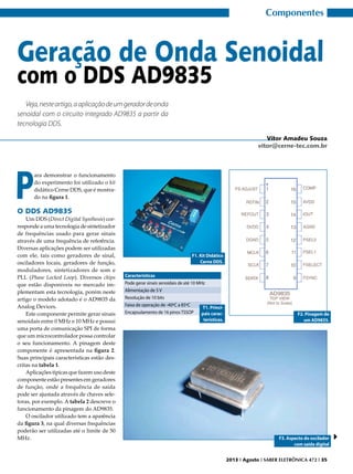 Componentes

Geração de Onda Senoidal
com o DDS AD9835
Veja, neste artigo, a aplicação de um gerador de onda
senoidal com o circuito integrado AD9835 a partir da
tecnologia DDS.
Vitor Amadeu Souza
vitor@cerne-tec.com.br

P

ara demonstrar o funcionamento
do experimento foi utilizado o kit
didático Cerne DDS, que é mostrado na figura 1.

O DDS AD9835

Um DDS (Direct Digital Synthesis) corresponde a uma tecnologia de sintetizador
de frequências usado para gerar sinais
através de uma frequência de referência.
Diversas aplicações podem ser utilizadas
com ele, tais como geradores de sinal,
osciladores locais, geradores de função,
moduladores, sintetizadores de som e
PLL (Phase Locked Loop). Diversos chips
que estão disponíveis no mercado implementam esta tecnologia, porém neste
artigo o modelo adotado é o AD9835 da
Analog Devices.
Este componente permite gerar sinais
senoidais entre 0 MHz e 10 MHz e possui
uma porta de comunicação SPI de forma
que um microcontrolador possa controlar
o seu funcionamento. A pinagem deste
componente é apresentada na figura 2.
Suas principais características estão descritas na tabela 1.
Aplicações típicas que fazem uso deste
componente estão presentes em geradores
de função, onde a frequência de saída
pode ser ajustada através de chaves seletoras, por exemplo. A tabela 2 descreve o
funcionamento da pinagem do AD9835.
O oscilador utilizado tem a aparência
da figura 3, na qual diversas frequências
poderão ser utilizadas até o limite de 50
MHz.

F1. Kit Didático
Cerne DDS.
Características
Pode gerar sinais senoidais de até 10 MHz
Alimentação de 5 V
Resolução de 10 bits
Faixa de operação de -40ºC a 85ºC
T1. PrinciEncapsulamento de 16 pinos TSSOP
pais características.

F2. Pinagem de
um AD9835.

F3. Aspecto do oscilador
com saída digital
2013 I Agosto I SABER ELETRÔNICA 472 I 35

 