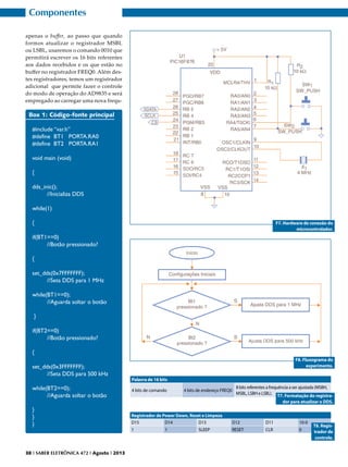 Componentes
apenas o buffer, ao passo que quando
formos atualizar o registrador MSBL
ou LSBL, usaremos o comando 0010 que
permitirá escrever os 16 bits referentes
aos dados recebidos e os que estão no
buffer no registrador FREQ0. Além destes registradores, temos um registrador
adicional que permite fazer o controle
do modo de operação do AD9835 e será
empregado ao carregar uma nova frequ-

Box 1: Código-fonte principal
#include “var.h”
#define BT1 PORTA.RA0
#define BT2 PORTA.RA1
void main (void)
{
dds_inic();
	
//Inicializa DDS
while(1)
{

F7. Hardware de conexão do
microcontrolador.

if(BT1==0)
	
//Botão pressionado?
{
set_dds(0x7FFFFFFF);
	
//Seta DDS para 1 MHz
while(BT1==0);
	
//Aguarda soltar o botão
}
if(BT2==0)	
	
//Botão pressionado?
{
set_dds(0x3FFFFFFF);
	
//Seta DDS para 500 kHz

F8. Fluxograma do
experimento.
Palavra de 16 bits
8 bits referentes a frequência a ser ajustada (MSBH,
MSBL, LSBH e LSBL).
T7. Formatação do registrador para atualizar o DDS.

while(BT2==0);
	
//Aguarda soltar o botão

4 bits de comando

}
}
}

Registrador de Power Down, Reset e Limpeza
D15
D14
D13

D12

D11

10-0

1

RESET

CLR

0

38 I SABER ELETRÔNICA 472 I Agosto I 2013

1

4 bits de endereço FREQ0

SLEEP

T8. Registrador de
controle.

 