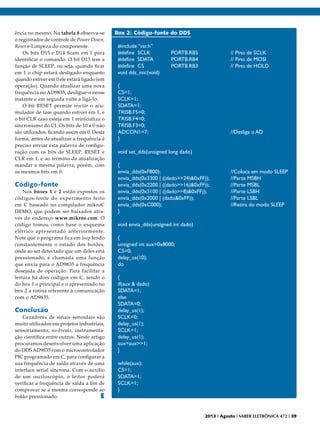 ência no mesmo. Na tabela 8 observa-se
o registrador de controle de Power Down,
Reset e Limpeza do componente.
Os bits D15 e D14 ficam em 1 para
identificar o comando. O bit D13 tem a
função de SLEEP, ou seja, quando ficar
em 1 o chip estará desligado enquanto
quando estiver em 0 ele estará ligado (em
operação). Quando atualizar uma nova
frequência no AD9835, desligue-o nesse
instante e em seguida volte a ligá-lo.
O bit RESET permite resetar o acumulador de fase quando estiver em 1, e
o bit CLR caso esteja em 1 reinicializa o
sincronismo do CI. Os bits de 10 a 0 não
são utilizados, ficando assim em 0. Desta
forma, antes de atualizar a frequência é
preciso enviar esta palavra de configuração com os bits de SLEEP, RESET e
CLR em 1, e ao término da atualização
mandar a mesma palavra, porém, com
os mesmos bits em 0.

Código-fonte

Nos boxes 1 e 2 estão expostos os
códigos-fonte do experimento feito
em C baseado no compilador mikroC
DEMO, que podem ser baixados através do endereço www.mikroe.com. O
código tomou como base o esquema
elétrico apresentado anteriormente.
Note que o programa fica em loop lendo
constantemente o estado dos botões,
onde ao ser detectado que um deles está
pressionado, é chamada uma função
que envia para o AD9835 a frequência
desejada de operação. Para facilitar a
leitura há dois códigos em C, sendo o
do box 1 o principal e o apresentado no
box 2 a rotina referente à comunicação
com o AD9835.

Conclusão

Geradores de sinais senoidais são
muito utilizados em projetos industriais,
sensoriamento, no-breaks, instrumentação científica entre outros. Neste artigo
procuramos desenvolver uma aplicação
do DDS AD9835 com o microcontrolador
PIC programado em C, para configurar a
sua frequência de saída através de uma
interface serial síncrona. Com o auxílio
de um osciloscópio, o leitor poderá
verificar a frequência de saída a fim de
comprovar se a mesma corresponde ao
botão pressionado.
E

Box 2: Código-fonte do DDS
#include “var.h”
#define SCLK
	
#define SDATA
	
#define CS
	
void dds_inic(void)
{
CS=1;
SCLK=1;
SDATA=1;
TRISB.F5=0;
TRISB.F4=0;
TRISB.F3=0;
ADCON1=7;
}

PORTB.RB5
PORTB.RB4
PORTB.RB3

		
		
		

				

// Pino de SCLK
// Pino de MOSI
// Pino de HOLD

//Desliga o AD

void set_dds(unsigned long dado)
{
envia_dds(0xF800);
			
envia_dds(0x3300 | ((dado>>24)&0xFF)); 		
envia_dds(0x2200 | ((dado>>16)&0xFF)); 		
envia_dds(0x3100 | ((dado>>8)&0xFF)); 		
envia_dds(0x2000 | (dado&0xFF));	
	
envia_dds(0xC000);	
			
}

//Coloca em modo SLEEP
//Parte MSBH
//Parte MSBL
//Parte LSBH
//Parte LSBL
//Retira do modo SLEEP

void envia_dds(unsigned int dado)
{
unsigned int aux=0x8000;
CS=0;
delay_us(10);
do
{
if(aux & dado)
SDATA=1;
else
SDATA=0;
delay_us(1);
SCLK=0;
delay_us(1);
SCLK=1;
delay_us(1);
aux=aux>>1;
}
while(aux);
CS=1;
SDATA=1;
SCLK=1;
}

2013 I Agosto I SABER ELETRÔNICA 472 I 39

 