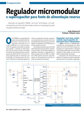 Componentes

Regulador micromodular

e supercapacitor para fonte de alimentação reserva
Aplicação do regulador LTM8001, da Linear Technologies, na implementação de uma fonte de alimentação auxiliar com supercapacitor para
situações de falha de energia
Andy Radosevich
Tradução: Eutíquio Lopez

O

CI LTM8001 é um regulador de
tensão micromodular (μModule
Regulator) formado por um
regulador chaveado de 5 A
e cinco LDOS de 1,1 A cada, de baixo
ruído. O regulador chaveado é acionado
para regular a corrente de saída típica
em 5,6 A, de modo a fornecer um limite
de corrente que esteja acima da corrente
máxima de saída (5,0 A). O nível da corrente regulada pode ser abaixado com
facilidade. As entradas para três dos
cincos LDOS são fisicamente ligadas na

saída do regulador chaveado enquanto
as entradas dos dois restantes são livres
(não dedicadas) de forma que possam ser
ligadas ao regulador de chaveamento, ou
a outra parte do circuito.
As entradas de polarização dos LDOs
estão separadas em duas partes: a primeira para o banco de três deles ligados no
regulador chaveado, e a segunda para o
banco restante de dois LDOs. As saídas
dos LDOs podem funcionar separadamente, ou um paralelo (no caso de correntes de saída mais elevadas).

Regulador com duas saídas,
usando supercapacitor de
passagem para alimentação

A figura 1 mostra o LTM8001implementado em uma aplicação com duas
saídas: 3,3 V/1,0 A e 2,5 V/0,5 A. Nessa configuração um supercapacitor é carregado
e sua tensão puxada para cima de modo a
sustentar as duas saídas, no caso de uma
falha da alimentação de entrada.
A frequência de chaveamento é de
600 kHz e a tensão de saída do regulador
chaveado é de 5,0 V, quando o supercapa-

F1. CI LTM8001 fornecendo 3,3 V/1 A e 2,5 V/0,5 A regulados ao carregar
um supercapacitor para uma fonte de alimentação reserva.
40 I SABER ELETRÔNICA 472 I Agosto I 2013

 