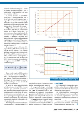 citor está totalmente carregado. A tensão
de entrada está na faixa de 9 V a 15 V, e
o CI carrega o supercapacitor com uma
corrente típica de 5,6 A.
O divisor resistivo no pino RUN
programa o circuito para ligar com 9
V ou mais, mas também garante que o
regulador de chaveamento permaneça
desligado (OFF) quando realimentado pelo
supercapacitor, no caso de ocorrer uma
interrupção na alimentação de entrada.
A figura 2 ilustra a curva de polarização
de saída do LDO: “Bias-to-Output Dropout
Voltage (V) x Output Current (mA)”. De
acordo com essa figura, a polarização da
tensão mais alta (saída 3,3 V/1 A do LDO)
deve ser 1,5 V maior que 3,3 V, ou seja, igual
a 4,8 V para uma regulação adequada. Isso
significa que as tensões do LDO permanecem reguladas durante o intervalo em que
a tensão do supercapacitor cai 100 mV, isto
é, de 4,9 V para 4,8 V.
Lembrando que a resistência–série
equivalente (ESR) do supercapacitor
PM-5ROV155-R vale 0,07 Ω, ela diminui
a tensão disponível nesse componente
de 5,0 V para 4,9 V enquanto ele fornece
1,5 A aos LDOs. Se o supercapacitor é
de 1,5 F e a corrente total de saída é de
1,5 A, então, o tempo de retenção (holdup
time) para a saída de 3,3 V é calculado
conforme segue:

Tanto a polarização do LDO quanto a
sua alimentação de entrada estão ligadas
aos 5 V do supercapacitor. Embora 5 V
não seja um valor ótimo com relação à
dissipação de potência, ele maximiza o
tempo de retenção no caso de falha da
alimentação de entrada.
A perda de potência é minimizada
pelo funcionamento do LDO com as
entradas que, justamente, cumprem, e
não excedem, os requisitos de queda de
polarização do LDO de 3,3 V. No entanto, a tensão do supercapacitor deve ser
maior que a especificada para a queda da
alimentação de entrada para satisfazer os
requisitos de queda da polarização e de
retenção (holdup).
Para mitigar esse aumento na dissipação de potência, o LTM8001 coloca LDOs

F2. Curva “ LDO VBIAS-to-output dropout
voltage x output current”.

F3. O sistema de alimentação reserva com supercapacitor
sustenta a saída de 3,3 V por bem mais que 100 ms.

em paralelo de modo a distribuir o calor e
abaixar as temperaturas de operação.
O tempo de holdup é mais longo
quando o supercapacitor provê polarização
aos LDOs, se comparado com as “bias”
fornecidas por capacitores convencionais
para a mesma finalidade. Isso evita efeitos
prejudiciais no carregamento direto de um
capacitor grande com a tensão de entrada.
A figura 3 revela que o tempo de holdup
da saída 3,3 V excede os 100 ms, quando
o supercapacitor é carregado em 5 V e as
saídas LDO são de 3,3 V/1 A e 2,5 V/0,5 A.

Conclusão

O CI LTM8001 facilita o projeto de reguladores de tensão com múltiplas saídas,
característicos de fontes de alimentação
reserva com supercapacitor.
Ele possibilita atingir um tempo de
retenção significativo sem a necessidade
de adicionar capacitâncias grandes e
indesejáveis diretamente na alimentação
de entrada.
Acesse www.linear.com/LTM8001
para consultar os data sheets, demo boards e
outras informações desta aplicação.
E

2013 I Agosto I SABER ELETRÔNICA 472 I 41

 