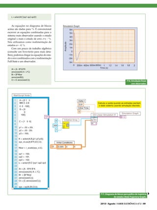 L = acker(A’,C’,[op1 op2 op3])’;

As equações no diagrama de blocos
acima são dadas para ^x. É convencional
escrever as equações combinadas para o
sistema mais observador usando o estado
original x mais o estado de erro: e=x - ^x.
Nós utilizamos como realimentação de
estados u= - K ^x.
Com um pouco de trabalho algébrico
(consulte um livro-texto para mais detalhes), podemos chegar às equações de estado e erro combinados com a realimentação
Full-State e um observador.
At = [A - B*K B*K
zeros(size(A)) A - L*C];
Bt = [B*Nbar
zeros(size(B))];
Ct = [C zeros(size(C))];

F16. Simulação linear
com observador.

F17. Diagrama de blocos para gráfico de trajetória
de estados (State Trajectory Graph).
2013 I Agosto I SABER ELETRÔNICA 472 I 49

 
