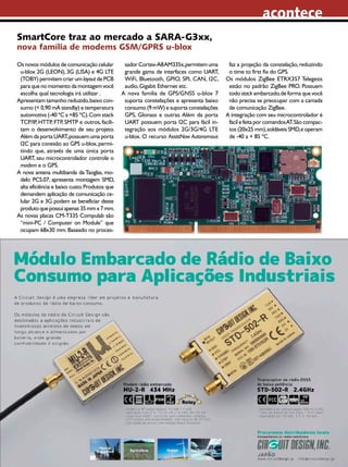 acontece
SmartCore traz ao mercado a SARA-G3xx,
nova família de modems GSM/GPRS u-blox
Os novos módulos de comunicação celular
u-blox 2G (LEON), 3G (LISA) e 4G LTE
(TOBY) permitem criar um layout de PCB
para que no momento da montagem você
escolha qual tecnologia irá utilizar .
Apresentam tamanho reduzido, baixo consumo (< 0,90 mA standby) e temperatura
automotiva (-40 ºC a +85 ºC). Com stack
TCP/IP, HTTP, FTP, SMTP e outros, facilitam o desenvolvimento de seu projeto.
Além da porta UART, possuem uma porta
I2C para conexão ao GPS u-blox, permitindo que, através de uma única porta
UART, seu microcontrolador controle o
modem e o GPS.
A nova antena multibanda da Taoglas, modelo PCS.07, apresenta montagem SMD,
alta eficiência e baixo custo. Produtos que
demandem aplicação de comunicação celular 2G e 3G podem se beneficiar deste
produto que possui apenas 35 mm x 7 mm.
As novas placas CM-T335 Compulab são
“mini-PC / Computer on Module” que
ocupam 68x30 mm. Baseado no proces-

sador Cortex-A8 AM335x, permitem uma
grande gama de interfaces como UART,
WiFi, Bluetooth, GPIO, SPI, CAN, I2C,
audio, Gigabit Ethernet etc.
A nova família de GPS/GNSS u-blox 7
suporta constelações e apresenta baixo
consumo (9 mW) e suporta constelações
GPS, Glonass e outras. Além da porta
UART possuem porta I2C para fácil integração aos módulos 2G/3G/4G LTE
u-blox. O recurso AssistNow Autonomous

faz a projeção da constelação, reduzindo
o time to first fix do GPS.
Os módulos ZigBee ETRX357 Telegesis
estão no padrão ZigBee PRO. Possuem
todo stack embarcado, de forma que você
não precisa se preocupar com a camada
de comunicação ZigBee.
A integração com seu microcontrolador é
fácil e feita por comandos AT. São compactos (20x25 mm), soldáveis SMD, e operam
de -40 a + 85 ºC.

2013 I Agosto I SABER ELETRÔNICA 472 I 7

 
