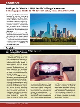 acontece
Participe do "Kinetis L MCU Brazil Challenge" e concorra

a uma vaga para assistir ao FTF 2014 em Dallas, Texas, em Abril de 2014
Crie uma aplicação focada em uma das
tendências de mercado: “Health & Safety”, “Net Effect” ou “Going Green”,
usando a Plataforma de Desenvolvimento Freescale Freedom (FRDM-KL25Z)
para os microcontroladores Kinetis L.
Cadastre-se e envie sua inscrição antes
de 1° de Outubro de 2013. Conheça os
detalhes e as regras do concurso: www.
community.freescale.com/docs/
doc-94960
A seleção do ganhador será durante o “Designing with Freescale Seminar Series” em
São Paulo, no dia 24 de Outubro de 2013.
Veja alguns dos projetos feitos com
a Plataforma de Desenvolvimento
Freedom no blog, como este exemplo
que a utiliza como um “USB Mouse”:
mcuoneclipse.com

Produtos
Leef Technology apresenta Bridge, o pendrive
para smartphones e tablets
A Leef Technology acaba de anunciar
o produto Leef BridgeTM, o flash
drive USB para compartilhamento de
arquivos entre smartphones e tablets
com plataformas Android, Mac e PC. O
Leef Bridge é um “pen drive” simples
e inovador que permite aos usuários
transferir facilmente arquivos para
outros dispositivos sem necessidade
de cabos, serviços de computação
em nuvem, Wi-Fi ou qualquer tipo de
conexão de dados.
Através de conexão USB, o Leef Bridge
permite que os usuários compartilharem conteúdo, fotos, vídeos, músicas e
documentos para qualquer dispositivo
compatível.A memória utilizada dentro
do Leef Bridge possui velocidades de
leitura e escrita bastante rápidas
para garantir excelente reprodução
de vídeos e músicas diretamente do
drive USB, sem as interrupções ou
atrasos que acompanham produtos
com “flash drive USB” de baixa qualidade. Projetado na Califórnia pela
equipe de design da Leef, o Bridge

8 I SABER ELETRÔNICA 472 I Agosto I 2013

se destaca também pelo seu design
exclusivo, apresentando uma bandeja
slide-and-lock (desliza e trava), que
permite ao usuário trocar facilmente
para o conector USB apropriado para
conexão de seus dispositivos.
“O Leef Bridge é uma importante realização técnica”, afirmou Jonny Anderson,
sócio e diretor de design de produtos da

Leef.“Como todos os nossos produtos,
queremos que ele seja um objeto de
desejo para as pessoas, algo que o usuário queira possuir por sua funcionalidade, design e estilo. O Leef Bridge torna
o gerenciamento de conteúdo em um
telefone tão simples quanto conectar
um pendrive. É realmente um produto
revolucionário”, completa.

 