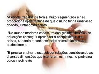 *A escola trabalha de forma muito fragmentada e não proporciona oportunidade de que o aluno tenha uma visão do todo, juntando as partes. *No mundo moderno esse é um dos grandes desafios da educação: conseguir apreender a complexidade das coisas, sabendo reconhecer todas as multifacetas do conhecimento.  *É preciso ensinar a estabelecer relações considerando as diversas dimensões que interferem num mesmo problema ou conhecimento  