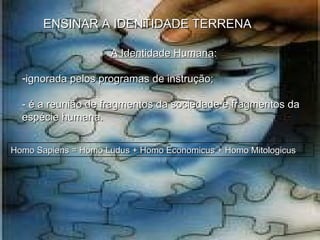 ENSINAR A IDENTIDADE TERRENA A Identidade Humana :  ignorada pelos programas de instrução; - é a reunião de fragmentos da sociedade e fragmentos da espécie humana.  Homo Sapiens = Homo Ludus + Homo Economicus + Homo Mitologicus  