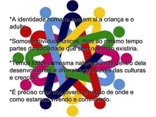*A identidade humana tem em si a criança e o adulto.  *Somos indivíduos únicos, mas ao mesmo tempo partes da sociedade que sem nós  não existiria. *Temos todos a mesma natureza, mas dentro dela desenvolvemos a diversidade através das culturas e crenças. *É preciso criar nos jovens a noção de onde e como estamos vivendo e convivendo.  