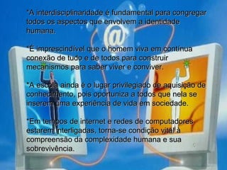 *A interdisciplinaridade é fundamental para congregar todos os aspectos que envolvem a identidade humana. *É imprescindível que o homem viva em contínua conexão de tudo e de todos para construir mecanismos para saber viver e conviver. *A escola ainda é o lugar privilegiado de aquisição de conhecimento, pois oportuniza a todos que nela se inserem uma experiência de vida em sociedade. *Em tempos de internet e redes de computadores estarem interligadas, torna-se condição vital à compreensão da complexidade humana e sua sobrevivência. 